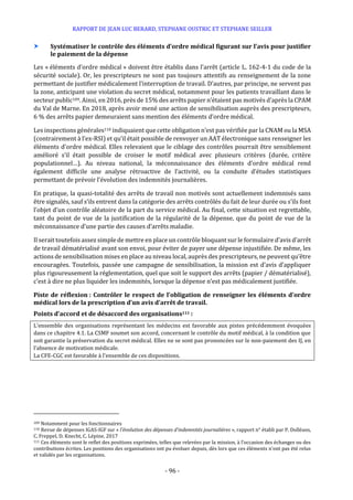 RAPPORT DE JEAN LUC BERARD, STEPHANE OUSTRIC ET STEPHANE SEILLER
- 96 -
 Systématiser le contrôle des éléments d’ordre médical figurant sur l’avis pour justifier
le paiement de la dépense
Les « éléments d’ordre médical » doivent être établis dans l’arrêt (article L. 162-4-1 du code de la
sécurité sociale). Or, les prescripteurs ne sont pas toujours attentifs au renseignement de la zone
permettant de justifier médicalement l’interruption de travail. D’autres, par principe, ne servent pas
la zone, anticipant une violation du secret médical, notamment pour les patients travaillant dans le
secteur public109. Ainsi, en 2016, près de 15% des arrêts papier n’étaient pas motivés d’après la CPAM
du Val de Marne. En 2018, après avoir mené une action de sensibilisation auprès des prescripteurs,
6 % des arrêts papier demeuraient sans mention des éléments d’ordre médical.
Les inspections générales110 indiquaient que cette obligation n’est pas vérifiée par la CNAM ou la MSA
(contrairement à l’ex-RSI) et qu’il était possible de renvoyer un AAT électronique sans renseigner les
éléments d’ordre médical. Elles relevaient que le ciblage des contrôles pourrait être sensiblement
amélioré s’il était possible de croiser le motif médical avec plusieurs critères (durée, critère
populationnel…). Au niveau national, la méconnaissance des éléments d’ordre médical rend
également difficile une analyse rétroactive de l’activité, ou la conduite d’études statistiques
permettant de prévoir l’évolution des indemnités journalières.
En pratique, la quasi-totalité des arrêts de travail non motivés sont actuellement indemnisés sans
être signalés, sauf s’ils entrent dans la catégorie des arrêts contrôlés du fait de leur durée ou s’ils font
l’objet d’un contrôle aléatoire de la part du service médical. Au final, cette situation est regrettable,
tant du point de vue de la justification de la régularité de la dépense, que du point de vue de la
méconnaissance d’une partie des causes d’arrêts maladie.
Il serait toutefois assez simple de mettre en place un contrôle bloquant sur le formulaire d’avis d’arrêt
de travail dématérialisé avant son envoi, pour éviter de payer une dépense injustifiée. De même, les
actions de sensibilisation mises en place au niveau local, auprès des prescripteurs, ne peuvent qu’être
encouragées. Toutefois, passée une campagne de sensibilisation, la mission est d’avis d’appliquer
plus rigoureusement la réglementation, quel que soit le support des arrêts (papier / dématérialisé),
c’est à dire ne plus liquider les indemnités, lorsque la dépense n’est pas médicalement justifiée.
Piste de réflexion : Contrôler le respect de l’obligation de renseigner les éléments d’ordre
médical lors de la prescription d’un avis d’arrêt de travail.
Points d’accord et de désaccord des organisations111 :
L’ensemble des organisations représentant les médecins est favorable aux pistes précédemment évoquées
dans ce chapitre 4.1. La CSMF soumet son accord, concernant le contrôle du motif médical, à la condition que
soit garantie la préservation du secret médical. Elles ne se sont pas prononcées sur le non-paiement des IJ, en
l’absence de motivation médicale.
La CFE-CGC est favorable à l’ensemble de ces dispositions.
109 Notamment pour les fonctionnaires
110 Revue de dépenses IGAS-IGF sur « l’évolution des dépenses d’indemnités journalières », rapport n° établi par P. Dolléans,
C. Freppel, D. Knecht, C. Lépine, 2017
111 Ces éléments sont le reflet des positions exprimées, telles que relevées par la mission, à l’occasion des échanges ou des
contributions écrites. Les positions des organisations ont pu évoluer depuis, dès lors que ces éléments n’ont pas été relus
et validés par les organisations.
 
