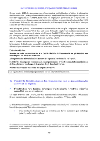 RAPPORT DE JEAN LUC BERARD, STEPHANE OUSTRIC ET STEPHANE SEILLER
- 98 -
Depuis janvier 2017, les employeurs du régime général ont l’obligation d’utiliser la déclaration
sociale nominative (DSN) pour déclarer chaque mois les éléments de salaire sous peine de sanction
financière appliquée par l’URSSAF. Sont exclus les employeurs particuliers, les indépendants, les
micro-entrepreneurs. Les employeurs de la fonction publique entreront dans le dispositif en 2020.
Actuellement, la base des déclarations mensuelles DSN est centralisée par la CNAV et n’est pas
accessible par l’Assurance maladie.
Dans le régime général, l’établissement de l’attestation de salaire par l’employeur nécessite un
"signalement d’évènements" DSN, dans les 5 jours. Or, tous les employeurs n’utilisent pas ce vecteur
pour émettre une attestation de salaire privilégiant le flux EFI/EDI. Par ailleurs, les sanctions n’étant
pas appliquées, ce délai d’envoi des 5 jours n’est pas respecté par les employeurs, notamment s’ils
attendent d’avoir reçu l’avis d’arrêt de travail papier du salarié.
Dans le système d’information du régime agricole, les caisses disposent des éléments nécessaires à
la liquidation de l’indemnité journalière via la DSN mensuelle (sauf prescription de temps partiel
thérapeutique), sans avoir à demander une attestation de salaire à l’employeur.
Pistes de réflexion :
Donner un accès en consultation à la CNAM à la base DSN mensuelle, ce qui éviterait des
retours pour les bulletins de salaire
Allonger le délai de transmission de la DSN « signalant l’évènement » à 7 jours.
Faciliter les échanges en communicant aux organismes de protection sociale les coordonnées
de l’interlocuteur en charge de la gestion des IJ dans l’entreprise.
Points d’accord et de désaccord des organisations113 :
Les organisations ne se sont pas prononcées sur ces adaptations techniques.
4.3 Faciliter la dématérialisation des échanges pour tous les prescripteurs, les
assurés et les régimes
 Dématérialiser l’avis d’arrêt de travail pour tous les assurés, et rendre ce téléservice
accessible à tous les prescripteurs
Les arrêts de travail font, à ce jour, l’objet de transmission dématérialisée dans près de 40 % des cas.
Ils sont transmis quasi exclusivement par des médecins généralistes (97% des AAT).
La dématérialisation de l’AAT constitue une piste majeure d’économies pour l’assurance maladie sur
le poste de dépenses d’IJ en raison notamment :
○ d’une meilleure observance par les praticiens des durées indicatives par pathologie
intégrées au formulaire en ligne ;
113 Ces éléments sont le reflet des positions exprimées, telles que relevées par la mission, à l’occasion des échanges ou des
contributions écrites. Les positions des organisations ont pu évoluer depuis, dès lors que ces éléments n’ont pas été relus
et validés par les organisations.
 