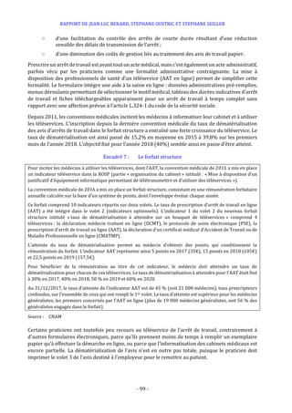 RAPPORT DE JEAN LUC BERARD, STEPHANE OUSTRIC ET STEPHANE SEILLER
- 99 -
○ d’une facilitation du contrôle des arrêts de courte durée résultant d’une réduction
sensible des délais de transmission de l’arrêt ;
○ d’une diminution des coûts de gestion liés au traitement des avis de travail papier.
Prescrire un arrêt de travail est avant tout un acte médical, mais c’est égalementun acte administratif,
parfois vécu par les praticiens comme une formalité administrative contraignante. La mise à
disposition des professionnels de santé d’un téléservice (AAT en ligne) permet de simplifier cette
formalité. Le formulaire intègre une aide à la saisie en ligne : données administratives pré-remplies,
menus déroulants permettant de sélectionner le motif médical, tableau des durées indicatives d’arrêt
de travail et fiches téléchargeables apparaissent pour un arrêt de travail à temps complet sans
rapport avec une affection prévue à l’article L.324-1 du code de la sécurité sociale.
Depuis 2011, les conventions médicales incitent les médecins à informatiser leur cabinet et à utiliser
les téléservices. L’inscription depuis la dernière convention médicale du taux de dématérialisation
des avis d’arrêts de travail dans le forfait structure a entraîné une forte croissance du téléservice. Le
taux de dématérialisation est ainsi passé de 15,2% en moyenne en 2015 à 39,8% sur les premiers
mois de l’année 2018. L’objectif fixé pour l’année 2018 (40%) semble ainsi en passe d’être atteint.
Encadré 7 : Le forfait structure
Pour inciter les médecins à utiliser les téléservices, dont l’AAT, la convention médicale de 2011 a mis en place
un indicateur téléservice dans la ROSP (partie « organisation du cabinet » intitulé : « Mise à disposition d’un
justificatif d’équipement informatique permettant de télétransmettre et d’utiliser des téléservices »).
La convention médicale de 2016 a mis en place un forfait structure, consistant en une rémunération forfaitaire
annuelle calculée sur la base d’un système de points, dont l’enveloppe évolue chaque année.
Ce forfait comprend 10 indicateurs répartis sur deux volets. Le taux de prescription d’arrêt de travail en ligne
(AAT) a été intégré dans le volet 2 (indicateurs optionnels). L’indicateur 1 du volet 2 du nouveau forfait
structure intitulé « taux de dématérialisation à atteindre sur un bouquet de téléservices » comprend 4
téléservices : la déclaration médecin traitant en ligne (DCMT), le protocole de soins électronique (PSE), la
prescription d’arrêt de travail en ligne (AAT), la déclaration d’un certificat médical d’Accident de Travail ou de
Maladie Professionnelle en ligne (CMATMP).
L’atteinte du taux de dématérialisation permet au médecin d’obtenir des points, qui conditionnent la
rémunération du forfait. L’indicateur AAT représente ainsi 5 points en 2017 (35€), 15 points en 2018 (105€)
et 22,5 points en 2019 (157,5€).
Pour bénéficier de la rémunération au titre de cet indicateur, le médecin doit atteindre un taux de
dématérialisation pour chacun de ces téléservices. Le taux de dématérialisation à atteindre pour l’AAT était fixé
à 30% en 2017, 40% en 2018, 50 % en 2019 et 60% en 2020.
Au 31/12/2017, le taux d’atteinte de l’indicateur AAT est de 45 % (soit 21 000 médecins), tous prescripteurs
confondus, sur l’ensemble de ceux qui ont rempli le 1er volet. Le taux d’atteinte est supérieur pour les médecins
généralistes, les premiers concernés par l’AAT en ligne (plus de 19 000 médecins généralistes, soit 56 % des
généralistes engagés dans le forfait).
Source : CNAM
Certains praticiens ont toutefois peu recours au téléservice de l’arrêt de travail, contrairement à
d’autres formulaires électroniques, parce qu’ils prennent moins de temps à remplir un exemplaire
papier qu’à effectuer la démarche en ligne, ou parce que l’informatisation des cabinets médicaux est
encore partielle. La dématérialisation de l’avis n’est en outre pas totale, puisque le praticien doit
imprimer le volet 3 de l’avis destiné à l’employeur pour le remettre au patient.
 