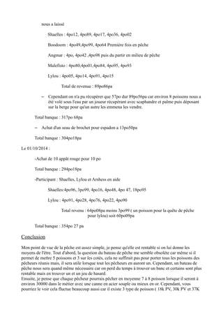 nous a laissé 
Shaelles : 4po12, 4po89, 4po17, 4po36, 4po02 
Boodoom : 4po49,4po99, 4po64 Première fois en pêche 
Angmar : 4po, 4po42 ,4po98 puis du partir en milieu de pêche 
Malefisto : 4po80,4po01,4po84, 4po95, 4po93 
Lylou : 4po05, 4po14, 4po91, 4po15 
Total de revenue : 89po86pa 
– Cependant on n'a pu récupérer que 57po dur 89po56pa car environ 8 poissons nous a 
été volé sous l'eau par un joueur récupérant avec scaphandre et palme puis déposant 
sur la berge pour qu'un autre les emmena les vendre. 
Total banque : 317po 68pa 
– Achat d'un seau de brochet pour espadon a 13po50pa 
Total banque : 304po18pa 
Le 01/10/2014 : 
-Achat de 10 appât rouge pour 10 po 
Total banque : 294po18pa 
-Participant : Shaelles, Lylou et Arshess en aide 
Shaelles:4po96, 3po99, 4po16, 4po48, 4po 47, 18po95 
Lylou : 4po91, 4po28, 4po76, 4po22, 4po90 
Total revenu : 64po08pa moins 3po99 ( un poisson pour la quête de pêche 
pour lylou) soit 60po09pa 
Total banque : 354po 27 pa 
Conclusion 
Mon point de vue de la pêche est assez simple, je pense qu'elle est rentable si on lui donne les 
moyens de l'être. Tout d'abord, la question du bateau de pêche me semble obsolète car même si il 
permet de mettre 5 poissons et 3 sur les cotés, cela ne suffirait pas pour porter tous les poissons des 
pêcheurs réunis mais, il sera utile lorsque tout les pêcheurs en auront un. Cependant, un bateau de 
pêche nous sera quand même nécessaire car on perd du temps à trouver un banc et certains sont plus 
rentable mais en trouver un et un jeu de hasard. 
Ensuite, je pense que chaque pêcheur pourrais pêcher en moyenne 7 à 8 poisson lorsque il seront à 
environ 30000 dans le métier avec une canne en acier souple ou mieux en or. Cependant, vous 
pourriez le voir cela fluctue beaucoup aussi car il existe 3 type de poisson ( 18k PV, 30k PV et 37K 
 