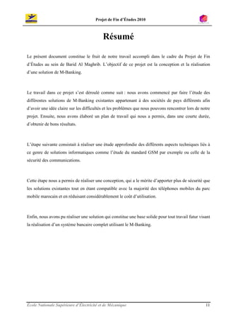 Projet de Fin d’Études 2010



                                          Résumé

Le présent document constitue le fruit de notre travail accompli dans le cadre du Projet de Fin
d’Études au sein de Barid Al Maghrib. L’objectif de ce projet est la conception et la réalisation
d’une solution de M-Banking.



Le travail dans ce projet s’est déroulé comme suit : nous avons commencé par faire l’étude des
différentes solutions de M-Banking existantes appartenant à des sociétés de pays différents afin
d’avoir une idée claire sur les difficultés et les problèmes que nous pouvons rencontrer lors de notre
projet. Ensuite, nous avons élaboré un plan de travail qui nous a permis, dans une courte durée,
d’obtenir de bons résultats.



L’étape suivante consistait à réaliser une étude approfondie des différents aspects techniques liés à
ce genre de solutions informatiques comme l’étude du standard GSM par exemple ou celle de la
sécurité des communications.



Cette étape nous a permis de réaliser une conception, qui a le mérite d’apporter plus de sécurité que
les solutions existantes tout en étant compatible avec la majorité des téléphones mobiles du parc
mobile marocain et en réduisant considérablement le coût d’utilisation.



Enfin, nous avons pu réaliser une solution qui constitue une base solide pour tout travail futur visant
la réalisation d’un système bancaire complet utilisant le M-Banking.




École Nationale Supérieure d’Électricité et de Mécanique                                            11
 