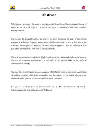 Projet de Fin d’Études 2010



                                          Abstract

This document constitutes the result of our efforts made in the frame of our project of the end of
studies within Barid Al Maghrib. The aim of this project is to conceive and realize a mobile
banking solution.



The work in this project took place as follows: we began by making the study of the existing
solutions of M-Banking belonging to companies of different countries to have a clear idea on the
difficulties and the problems which we can meet during our project. Then, we elaborated a work
plan which allowed us in a short time to reach good results.



The next step consisted in realizing a detailed study about the various technical aspects bound to
this kind of computing solutions such as the study of the standard GSM or the study of
communications security.



This step allowed us to realize a good conception, which has the merit to bring more security than
the existing solutions while being compatible with the majority of the mobile phones of the
Moroccan mobile park and by considerably reducing the cost-in-use.



Finally, we were able to realize a solution which forms a solid base for any future work intended
realizing a complete banking system using M-Banking.




École Nationale Supérieure d’Électricité et de Mécanique                                       12
 
