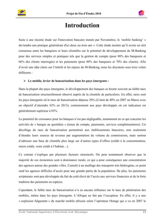 Projet de Fin d’Études 2010



                                      Introduction

Suite à une récente étude sur l'innovation bancaire menée par Novamétrie, le ‘mobile banking’ «
deviendra une pratique généralisée d'ici deux ou trois ans ». Cette étude montre qu’il existe un réel
consensus entre les banquiers et leurs clientèles sur le potentiel de développement du M-Banking
pour des services simples et pratiques tels que la gestion de compte (pour 88% des banquiers et
66% des clients interrogés) et les paiements (pour 80% des banquiers et 70% des clients). Afin
d’avoir une idée claire sur l’intérêt et les enjeux du M-Banking, nous les discutons sous trois volets
différents :

        Le mobile, levier de bancarisation dans les pays émergents :

Dans la plupart des pays émergents, le développement des banques se heurte souvent au faible taux
de bancarisation structurellement observé auprès de la clientèle de particuliers. En effet, rares sont
les pays émergents où le taux de bancarisation dépasse 20% (il était de 40% en 2007 au Maroc avec
un objectif d’atteindre 62% en 2013), contrairement aux pays développés où cet indicateur est
généralement supérieur à 85%.

Le potentiel de croissance pour les banques n’est pas négligeable, notamment en ce qui concerne les
activités de « banque au quotidien » (tenue de compte, paiements, services complémentaires). Un
décollage du taux de bancarisation permettrait aux établissements bancaires, non seulement
d’étendre leurs sources de revenus par augmentation du volume de commissions, mais surtout
d’adresser une base de clientèle plus large sur d’autres types d’offres (crédit à la consommation,
micro crédit, voire crédit à l’habitat…).

Ce constat s’explique par plusieurs facteurs structurels. On peut notamment observer que la
majorité de ces économies sont à dominance rurale, ce qui a pour conséquence une concentration
des agences autour des grandes villes. Cumulé à un maillage des transports très hétérogène, ce point
rend les agences difficiles d’accès pour une grande partie de la population. De plus, les paiements
scripturaux sont peu développés du fait du coût élevé de l’accès aux services financiers et de la forte
tradition des paiements en espèces.

Cependant, le faible taux de bancarisation n’a eu aucune influence sur le taux de pénétration des
mobiles, même dans les pays émergents. L’Afrique ne fait pas l’exception. En effet, il y a une
« explosion fulgurante » du marché mobile africain selon l’opérateur Orange qui a vu en 2007 le


École Nationale Supérieure d’Électricité et de Mécanique                                            13
 