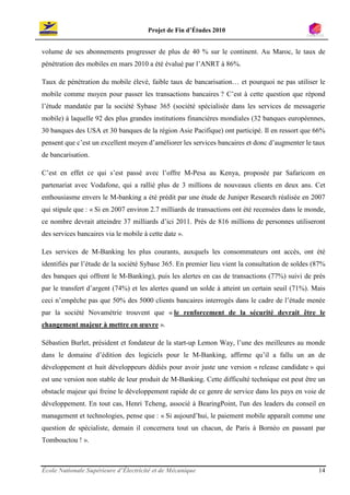 Projet de Fin d’Études 2010


volume de ses abonnements progresser de plus de 40 % sur le continent. Au Maroc, le taux de
pénétration des mobiles en mars 2010 a été évalué par l’ANRT à 86%.

Taux de pénétration du mobile élevé, faible taux de bancarisation… et pourquoi ne pas utiliser le
mobile comme moyen pour passer les transactions bancaires ? C’est à cette question que répond
l’étude mandatée par la société Sybase 365 (société spécialisée dans les services de messagerie
mobile) à laquelle 92 des plus grandes institutions financières mondiales (32 banques européennes,
30 banques des USA et 30 banques de la région Asie Pacifique) ont participé. Il en ressort que 66%
pensent que c’est un excellent moyen d’améliorer les services bancaires et donc d’augmenter le taux
de bancarisation.

C’est en effet ce qui s’est passé avec l’offre M-Pesa au Kenya, proposée par Safaricom en
partenariat avec Vodafone, qui a rallié plus de 3 millions de nouveaux clients en deux ans. Cet
enthousiasme envers le M-banking a été prédit par une étude de Juniper Research réalisée en 2007
qui stipule que : « Si en 2007 environ 2.7 milliards de transactions ont été recensées dans le monde,
ce nombre devrait atteindre 37 milliards d’ici 2011. Près de 816 millions de personnes utiliseront
des services bancaires via le mobile à cette date ».

Les services de M-Banking les plus courants, auxquels les consommateurs ont accès, ont été
identifiés par l’étude de la société Sybase 365. En premier lieu vient la consultation de soldes (87%
des banques qui offrent le M-Banking), puis les alertes en cas de transactions (77%) suivi de près
par le transfert d’argent (74%) et les alertes quand un solde à atteint un certain seuil (71%). Mais
ceci n’empêche pas que 50% des 5000 clients bancaires interrogés dans le cadre de l’étude menée
par la société Novamétrie trouvent que « le renforcement de la sécurité devrait être le
changement majeur à mettre en œuvre ».

Sébastien Burlet, président et fondateur de la start-up Lemon Way, l’une des meilleures au monde
dans le domaine d’édition des logiciels pour le M-Banking, affirme qu’il a fallu un an de
développement et huit développeurs dédiés pour avoir juste une version « release candidate » qui
est une version non stable de leur produit de M-Banking. Cette difficulté technique est peut être un
obstacle majeur qui freine le développement rapide de ce genre de service dans les pays en voie de
développement. En tout cas, Henri Tcheng, associé à BearingPoint, l'un des leaders du conseil en
management et technologies, pense que : « Si aujourd’hui, le paiement mobile apparaît comme une
question de spécialiste, demain il concernera tout un chacun, de Paris à Bornéo en passant par
Tombouctou ! ».



École Nationale Supérieure d’Électricité et de Mécanique                                          14
 
