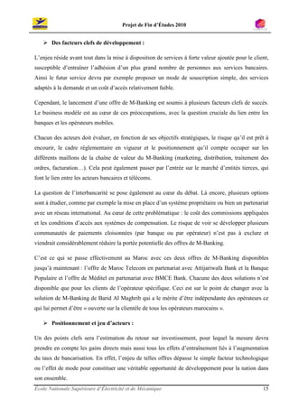 Projet de Fin d’Études 2010


       Des facteurs clefs de développement :

L’enjeu réside avant tout dans la mise à disposition de services à forte valeur ajoutée pour le client,
susceptible d’entraîner l’adhésion d’un plus grand nombre de personnes aux services bancaires.
Ainsi le futur service devra par exemple proposer un mode de souscription simple, des services
adaptés à la demande et un coût d’accès relativement faible.

Cependant, le lancement d’une offre de M-Banking est soumis à plusieurs facteurs clefs de succès.
Le business modèle est au cœur de ces préoccupations, avec la question cruciale du lien entre les
banques et les opérateurs mobiles.

Chacun des acteurs doit évaluer, en fonction de ses objectifs stratégiques, le risque qu’il est prêt à
encourir, le cadre réglementaire en vigueur et le positionnement qu’il compte occuper sur les
différents maillons de la chaîne de valeur du M-Banking (marketing, distribution, traitement des
ordres, facturation…). Cela peut également passer par l’entrée sur le marché d’entités tierces, qui
font le lien entre les acteurs bancaires et télécoms.

La question de l’interbancarité se pose également au cœur du débat. Là encore, plusieurs options
sont à étudier, comme par exemple la mise en place d’un système propriétaire ou bien un partenariat
avec un réseau international. Au cœur de cette problématique : le coût des commissions appliquées
et les conditions d’accès aux systèmes de compensation. Le risque de voir se développer plusieurs
communautés de paiements cloisonnées (par banque ou par opérateur) n’est pas à exclure et
viendrait considérablement réduire la portée potentielle des offres de M-Banking.

C’est ce qui se passe effectivement au Maroc avec ces deux offres de M-Banking disponibles
jusqu’à maintenant : l’offre de Maroc Telecom en partenariat avec Attijariwafa Bank et la Banque
Populaire et l’offre de Méditel en partenariat avec BMCE Bank. Chacune des deux solutions n’est
disponible que pour les clients de l’opérateur spécifique. Ceci est sur le point de changer avec la
solution de M-Banking de Barid Al Maghrib qui a le mérite d’être indépendante des opérateurs ce
qui lui permet d’être « ouverte sur la clientèle de tous les opérateurs marocains ».

       Positionnement et jeu d’acteurs :

Un des points clefs sera l’estimation du retour sur investissement, pour lequel la mesure devra
prendre en compte les gains directs mais aussi tous les effets d’entraînement liés à l’augmentation
du taux de bancarisation. En effet, l’enjeu de telles offres dépasse le simple facteur technologique
ou l’effet de mode pour constituer une véritable opportunité de développement pour la nation dans
son ensemble.
École Nationale Supérieure d’Électricité et de Mécanique                                            15
 