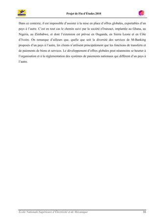 Projet de Fin d’Études 2010


Dans ce contexte, il est impossible d’assister à la mise en place d’offres globales, exportables d’un
pays à l’autre. C’est en tout cas le chemin suivi par la société eTranzact, implantée au Ghana, au
Nigeria, au Zimbabwe, et dont l’extension est prévue en Ouganda, en Sierra Leone et en Côte
d’Ivoire. On remarque d’ailleurs que, quelle que soit la diversité des services de M-Banking
proposés d’un pays à l’autre, les clients n’utilisent principalement que les fonctions de transferts et
de paiements de biens et services. Le développement d’offres globales peut néanmoins se heurter à
l’organisation et à la réglementation des systèmes de paiements nationaux qui différent d’un pays à
l’autre.




École Nationale Supérieure d’Électricité et de Mécanique                                            16
 