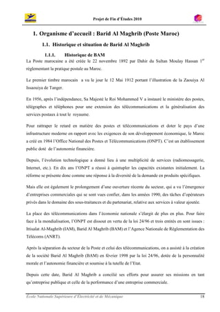 Projet de Fin d’Études 2010


   1. Organisme d’accueil : Barid Al Maghrib (Poste Maroc)
         1.1. Historique et situation de Barid Al Maghrib
          1.1.1.       Historique de BAM
La Poste marocaine a été créée le 22 novembre 1892 par Dahir du Sultan Moulay Hassan 1er
réglementant la pratique postale au Maroc.

Le premier timbre marocain a vu le jour le 12 Mai 1912 portant l’illustration de la Zaouiya Al
Issaouiya de Tanger.

En 1956, après l’indépendance, Sa Majesté le Roi Mohammed V a instauré le ministère des postes,
télégraphes et téléphones pour une extension des télécommunications et la généralisation des
services postaux à tout le royaume.

Pour rattraper le retard en matière des postes et télécommunications et doter le pays d’une
infrastructure moderne en rapport avec les exigences de son développement économique, le Maroc
a créé en 1984 l’Office National des Postes et Télécommunications (ONPT). C’est un établissement
public doté de l’autonomie financière.

Depuis, l’évolution technologique a donné lieu à une multiplicité de services (radiomessagerie,
Internet, etc.). En dix ans l’ONPT a réussi à quintupler les capacités existantes initialement. La
réforme se présente donc comme une réponse à la diversité de la demande en produits spécifiques.

Mais elle est également le prolongement d’une ouverture récente du secteur, qui a vu l’émergence
d’entreprises commerciales qui se sont vues confier, dans les années 1990, des tâches d’opérateurs
privés dans le domaine des sous-traitances et du partenariat, relative aux services à valeur ajoutée.

La place des télécommunications dans l’économie nationale s’élargit de plus en plus. Pour faire
face à la mondialisation, l’ONPT est dissout en vertu de la loi 24/96 et trois entités en sont issues :
Ittisalat Al-Maghrib (IAM), Barid Al Maghrib (BAM) et l’Agence Nationale de Réglementation des
Télécoms (ANRT).

Après la séparation du secteur de la Poste et celui des télécommunications, on a assisté à la création
de la société Barid Al Maghrib (BAM) en février 1998 par la loi 24/96, dotée de la personnalité
morale et l’autonomie financière et soumise à la tutelle de l’Etat.

Depuis cette date, Barid Al Maghrib a concilié ses efforts pour assurer ses missions en tant
qu’entreprise publique et celle de la performance d’une entreprise commerciale.


École Nationale Supérieure d’Électricité et de Mécanique                                                18
 