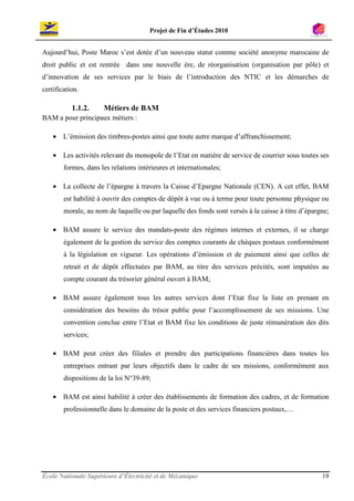 Projet de Fin d’Études 2010


Aujourd’hui, Poste Maroc s’est dotée d’un nouveau statut comme société anonyme marocaine de
droit public et est rentrée dans une nouvelle ère, de réorganisation (organisation par pôle) et
d’innovation de ses services par le biais de l’introduction des NTIC et les démarches de
certification.

           1.1.2.     Métiers de BAM
BAM a pour principaux métiers :

    • L’émission des timbres-postes ainsi que toute autre marque d’affranchissement;

    • Les activités relevant du monopole de l’Etat en matière de service de courrier sous toutes ses
        formes, dans les relations intérieures et internationales;

    • La collecte de l’épargne à travers la Caisse d’Epargne Nationale (CEN). A cet effet, BAM
        est habilité à ouvrir des comptes de dépôt à vue ou à terme pour toute personne physique ou
        morale, au nom de laquelle ou par laquelle des fonds sont versés à la caisse à titre d’épargne;

    • BAM assure le service des mandats-poste des régimes internes et externes, il se charge
        également de la gestion du service des comptes courants de chèques postaux conformément
        à la législation en vigueur. Les opérations d’émission et de paiement ainsi que celles de
        retrait et de dépôt effectuées par BAM, au titre des services précités, sont imputées au
        compte courant du trésorier général ouvert à BAM;

    • BAM assure également tous les autres services dont l’Etat fixe la liste en prenant en
        considération des besoins du trésor public pour l’accomplissement de ses missions. Une
        convention conclue entre l’Etat et BAM fixe les conditions de juste rémunération des dits
        services;

    • BAM peut créer des filiales et prendre des participations financières dans toutes les
        entreprises entrant par leurs objectifs dans le cadre de ses missions, conformément aux
        dispositions de la loi N°39-89;

    • BAM est ainsi habilité à créer des établissements de formation des cadres, et de formation
        professionnelle dans le domaine de la poste et des services financiers postaux,…




École Nationale Supérieure d’Électricité et de Mécanique                                            19
 