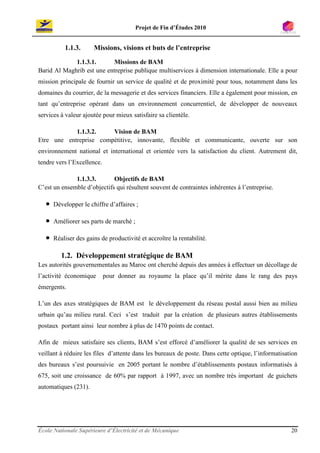 Projet de Fin d’Études 2010


           1.1.3.      Missions, visions et buts de l’entreprise

             1.1.3.1.       Missions de BAM
Barid Al Maghrib est une entreprise publique multiservices à dimension internationale. Elle a pour
mission principale de fournir un service de qualité et de proximité pour tous, notamment dans les
domaines du courrier, de la messagerie et des services financiers. Elle a également pour mission, en
tant qu’entreprise opérant dans un environnement concurrentiel, de développer de nouveaux
services à valeur ajoutée pour mieux satisfaire sa clientèle.

            1.1.3.2.    Vision de BAM
Etre une entreprise compétitive, innovante, flexible et communicante, ouverte sur son
environnement national et international et orientée vers la satisfaction du client. Autrement dit,
tendre vers l’Excellence.

              1.1.3.3.       Objectifs de BAM
C’est un ensemble d’objectifs qui résultent souvent de contraintes inhérentes à l’entreprise.

   •   Développer le chiffre d’affaires ;

   •   Améliorer ses parts de marché ;

   •   Réaliser des gains de productivité et accroître la rentabilité.

          1.2. Développement stratégique de BAM
Les autorités gouvernementales au Maroc ont cherché depuis des années à effectuer un décollage de
l’activité économique       pour donner au royaume la place qu’il mérite dans le rang des pays
émergents.

L’un des axes stratégiques de BAM est le développement du réseau postal aussi bien au milieu
urbain qu’au milieu rural. Ceci s’est traduit par la création de plusieurs autres établissements
postaux portant ainsi leur nombre à plus de 1470 points de contact.

Afin de mieux satisfaire ses clients, BAM s’est efforcé d’améliorer la qualité de ses services en
veillant à réduire les files d’attente dans les bureaux de poste. Dans cette optique, l’informatisation
des bureaux s’est poursuivie en 2005 portant le nombre d’établissements postaux informatisés à
675, soit une croissance de 60% par rapport à 1997, avec un nombre très important de guichets
automatiques (231).




École Nationale Supérieure d’Électricité et de Mécanique                                            20
 