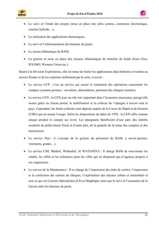 Projet de Fin d’Études 2010


   • Le suivi et l’étude des projets (mise en place des infos centres, commerce électronique,
       courrier hybride…);

   • La réalisation des applications domestiques;

   • Le suivi et l’informatisation des bureaux de poste;

   • Le réseau télématique de BAM;

   • La gestion et mise en place des réseaux télématiques de transfert de fonds (Euro Giro,
       IFS/IMO, Western Union etc.).

Quant à la Division Exploitation, elle est tenue de traiter les applications déjà élaborées et testées au
service Études et de les exploiter réellement par la suite, à savoir :

   • Le service CCP : c’est un service qui assure le traitement des opérations concernant les
       comptes courants postaux : ouverture, alimentation, paiement des chèques (retraits).

   • Le service CEN : la CEN joue un rôle très important dans l’économie marocaine, puisqu’elle
       assure grâce au réseau postal, la mobilisation et la collecte de l’épargne à travers tout le
       pays. Cependant, les fonds collectés sont déposés auprès de la Caisse de Dépôt et de Gestion
       (CDG) qui en assure l’usage. Selon les dispositions du dahir de 1959, la CEN offre comme
       unique produit le compte sur livret. Les épargnants bénéficient d’une part, des intérêts
       exonérés de prélèvement fiscal et d’autre part, de la gratuité de la tenue des comptes et des
       transactions.

   • Le service Paie : il s’occupe de la gestion du personnel de BAM, à savoir (primes,
       virements, grades…).

   • Le service CIH, Méditel, Wafasalaf, Al WATANIYA : Il charge BAM de sous-traiter les
       crédits, les effets et les échéances pour les villes qui ne disposent pas d’agences propres à
       ces organismes.

   • Le service de la Maintenance : Il se charge de l’impression des états de sorties, l’impression
       et la confection des carnets de chèques, l’exploitation des réseaux urbain et interurbain et
       tout ce qui est Liaisons Spécialisées (LS) et Maghripac ainsi que le suivi et l’assurance de la
       liaison entre les bureaux de poste.




École Nationale Supérieure d’Électricité et de Mécanique                                              22
 