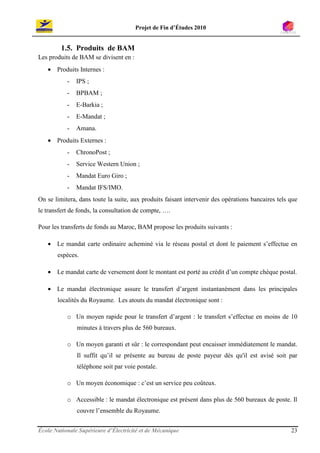 Projet de Fin d’Études 2010


         1.5. Produits de BAM
Les produits de BAM se divisent en :
   • Produits Internes :
           -   IPS ;
           -   BPBAM ;
           -   E-Barkia ;
           -   E-Mandat ;
           -   Amana.
   • Produits Externes :
           -   ChronoPost ;
           -   Service Western Union ;
           -   Mandat Euro Giro ;
           -   Mandat IFS/IMO.
On se limitera, dans toute la suite, aux produits faisant intervenir des opérations bancaires tels que
le transfert de fonds, la consultation de compte, ….

Pour les transferts de fonds au Maroc, BAM propose les produits suivants :

   • Le mandat carte ordinaire acheminé via le réseau postal et dont le paiement s’effectue en
       espèces.

   • Le mandat carte de versement dont le montant est porté au crédit d’un compte chèque postal.

   • Le mandat électronique assure le transfert d’argent instantanément dans les principales
       localités du Royaume. Les atouts du mandat électronique sont :

           o Un moyen rapide pour le transfert d’argent : le transfert s’effectue en moins de 10
               minutes à travers plus de 560 bureaux.

           o Un moyen garanti et sûr : le correspondant peut encaisser immédiatement le mandat.
               Il suffit qu’il se présente au bureau de poste payeur dés qu'il est avisé soit par
               téléphone soit par voie postale.

           o Un moyen économique : c’est un service peu coûteux.

           o Accessible : le mandat électronique est présent dans plus de 560 bureaux de poste. Il
               couvre l’ensemble du Royaume.


École Nationale Supérieure d’Électricité et de Mécanique                                           23
 