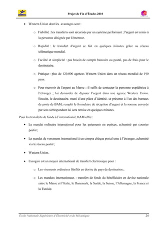 Projet de Fin d’Études 2010


   • Western Union dont les avantages sont :

           o Fiabilité : les transferts sont sécurisés par un système performant ; l'argent est remis à
                  la personne désignée par l'émetteur.

           o Rapidité : le transfert d'argent se fait en quelques minutes grâce au réseau
                  télématique mondial.

           o Facilité et simplicité : pas besoin de compte bancaire ou postal, pas de frais pour le
                  destinataire.

           o Pratique : plus de 120.000 agences Western Union dans un réseau mondial de 190
                  pays.

           o Pour recevoir de l'argent au Maroc : il suffit de contacter la personne expéditrice à
                  l’étranger ; lui demander de déposer l’argent dans une agence Western Union.
                  Ensuite, le destinataire, muni d’une pièce d’identité, se présente à l’un des bureaux
                  de poste de BAM, remplit le formulaire de réception d’argent et la somme envoyée
                  par son correspondant lui sera remise en quelques minutes.

Pour les transferts de fonds à l’international, BAM offre :

   • Le mandat ordinaire international pour les paiements en espèces, acheminé par courrier
       postal ;

   • Le mandat de versement international à un compte chèque postal tenu à l’étranger, acheminé
       via le réseau postal ;

   • Western Union.

   • Eurogiro est un moyen international de transfert électronique pour :

           o Les virements ordinaires libellés en devise du pays de destination ;

           o Les mandats internationaux : transfert de fonds du bénéficiaire en devise nationale
                  entre le Maroc et l’Italie, le Danemark, la Suède, la Suisse, l’Allemagne, la France et
                  la Tunisie.




École Nationale Supérieure d’Électricité et de Mécanique                                              24
 