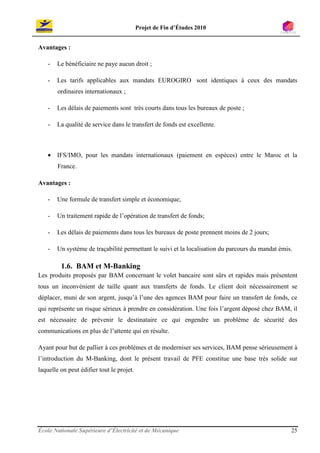 Projet de Fin d’Études 2010


Avantages :

    -   Le bénéficiaire ne paye aucun droit ;

    -   Les tarifs applicables aux mandats EUROGIRO sont identiques à ceux des mandats
        ordinaires internationaux ;

    -   Les délais de paiements sont très courts dans tous les bureaux de poste ;

    -   La qualité de service dans le transfert de fonds est excellente.



    • IFS/IMO, pour les mandats internationaux (paiement en espèces) entre le Maroc et la
        France.

Avantages :

    -   Une formule de transfert simple et économique;

    -   Un traitement rapide de l’opération de transfert de fonds;

    -   Les délais de paiements dans tous les bureaux de poste prennent moins de 2 jours;

    -   Un système de traçabilité permettant le suivi et la localisation du parcours du mandat émis.

         1.6. BAM et M-Banking
Les produits proposés par BAM concernant le volet bancaire sont sûrs et rapides mais présentent
tous un inconvénient de taille quant aux transferts de fonds. Le client doit nécessairement se
déplacer, muni de son argent, jusqu’à l’une des agences BAM pour faire un transfert de fonds, ce
qui représente un risque sérieux à prendre en considération. Une fois l’argent déposé chez BAM, il
est nécessaire de prévenir le destinataire ce qui engendre un problème de sécurité des
communications en plus de l’attente qui en résulte.

Ayant pour but de pallier à ces problèmes et de moderniser ses services, BAM pense sérieusement à
l’introduction du M-Banking, dont le présent travail de PFE constitue une base très solide sur
laquelle on peut édifier tout le projet.




École Nationale Supérieure d’Électricité et de Mécanique                                           25
 