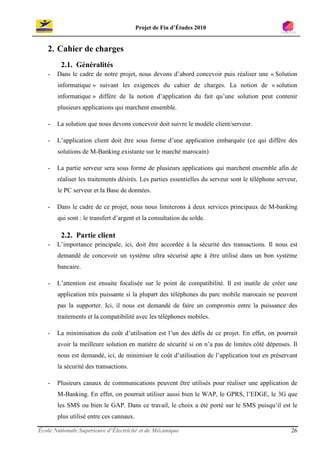Projet de Fin d’Études 2010


   2. Cahier de charges
         2.1. Généralités
   -   Dans le cadre de notre projet, nous devons d’abord concevoir puis réaliser une « Solution
       informatique » suivant les exigences du cahier de charges. La notion de « solution
       informatique » diffère de la notion d’application du fait qu’une solution peut contenir
       plusieurs applications qui marchent ensemble.

   -   La solution que nous devons concevoir doit suivre le modèle client/serveur.

   -   L’application client doit être sous forme d’une application embarquée (ce qui diffère des
       solutions de M-Banking existante sur le marché marocain)

   -   La partie serveur sera sous forme de plusieurs applications qui marchent ensemble afin de
       réaliser les traitements désirés. Les parties essentielles du serveur sont le téléphone serveur,
       le PC serveur et la Base de données.

   -   Dans le cadre de ce projet, nous nous limiterons à deux services principaux de M-banking
       qui sont : le transfert d’argent et la consultation du solde.

         2.2. Partie client
   -   L’importance principale, ici, doit être accordée à la sécurité des transactions. Il nous est
       demandé de concevoir un système ultra sécurisé apte à être utilisé dans un bon système
       bancaire.

   -   L’attention est ensuite focalisée sur le point de compatibilité. Il est inutile de créer une
       application très puissante si la plupart des téléphones du parc mobile marocain ne peuvent
       pas la supporter. Ici, il nous est demandé de faire un compromis entre la puissance des
       traitements et la compatibilité avec les téléphones mobiles.

   -   La minimisation du coût d’utilisation est l’un des défis de ce projet. En effet, on pourrait
       avoir la meilleure solution en matière de sécurité si on n’a pas de limites côté dépenses. Il
       nous est demandé, ici, de minimiser le coût d’utilisation de l’application tout en préservant
       la sécurité des transactions.

   -   Plusieurs canaux de communications peuvent être utilisés pour réaliser une application de
       M-Banking. En effet, on pourrait utiliser aussi bien le WAP, le GPRS, l’EDGE, le 3G que
       les SMS ou bien le GAP. Dans ce travail, le choix a été porté sur le SMS puisqu’il est le
       plus utilisé entre ces cannaux.

École Nationale Supérieure d’Électricité et de Mécanique                                            26
 