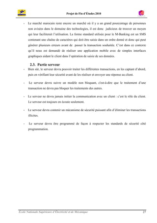 Projet de Fin d’Études 2010


   -   Le marché marocain reste encore un marché où il y a un grand pourcentage de personnes
       non avisées dans le domaine des technologies, il est donc judicieux de trouver un moyen
       qui leur faciliterait l’utilisation. La forme standard utilisée pour le M-Banking est un SMS
       contenant une chaîne de caractères qui doit être saisie dans un ordre donné et donc qui peut
       générer plusieurs erreurs avant de passer la transaction souhaitée. C’est dans ce contexte
       qu’il nous est demandé de réaliser une application mobile avec de simples interfaces
       graphiques aidant le client dans l’opération de saisie de ses données.

         2.3. Partie serveur
   -   Bien sûr, le serveur devra pouvoir traiter les différentes transactions, en les captant d’abord,
       puis en vérifiant leur sécurité avant de les réaliser et envoyer une réponse au client.

   -    Le serveur devra suivre un modèle non bloquant, c'est-à-dire que le traitement d’une
       transaction ne devra pas bloquer les traitements des autres.

   -   Le serveur ne devra jamais initier la communication avec un client : c’est le rôle du client.
       Le serveur est toujours en écoute seulement.

   -   Le serveur devra contenir un mécanisme de sécurité puissant afin d’éliminer les transactions
       illicites.

   -    Le serveur devra être programmé de façon à respecter les standards de sécurité côté
       programmation.




École Nationale Supérieure d’Électricité et de Mécanique                                            27
 