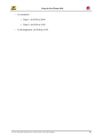 Projet de Fin d’Études 2010


   -   La conception :

           o Étape 1 : du 02/04 au 30/04

           o Étape 2 : du 01/05 au 31/05

   -   Le développement : du 30/04 au 31/05




École Nationale Supérieure d’Électricité et de Mécanique            30
 