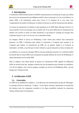 Projet de Fin d’Études 2010


    1. Introduction
L’architecture GSM (Global System for Mobile communication) est utilisée par les pays qui offrent
des services de communication par téléphone mobile à leurs concitoyens (c’est le cas du Maroc). Le
réseau GSM a été initialement conçu pour l’envoi et la réception de la voix mais, avec
l’augmentation du nombre d’utilisateurs, le mobile est devenu un outil de transmission des données.

Le moyen de transmission de données le plus populaire est le SMS (Short Message Service). Ce
service permet l’envoi de messages avec un faible coût. Il est aussi fiable pour la transmission des
données non secrètes et utilise un mode asynchrone ce qui permet le stockage du message chez
l’opérateur jusqu’à ce qu’il soit envoyé vers sa destination finale.

Les banques offrent le service de M-Banking à leurs clients pour réaliser leurs transactions
bancaires via SMS. L’utilisateur peut réaliser la transaction à n’importe quel moment et de
n’importe quel endroit. La transmission de SMS est, en général, rapide et sa livraison au
destinataire est fiable, ce qui fait que le client s’attend à ce que la transaction se fasse en temps réel.

Le problème, ici, est que les messages SMS ne sont pas totalement sécurisés. Il y a plusieurs failles
de sécurité dans le réseau GSM et par conséquent une grande faiblesse du service de M-Banking s’il
repose directement sur la couche SMS.

Dans ce chapitre, nous allons donner un aperçu sur l’architecture GSM, rappeler les différentes
failles de sécurité ainsi que quelques solutions qui ont été proposées pour résoudre ces problèmes.
A la fin du chapitre, nous verrons quelques exemples de services de M-Banking offerts par des
banques de l’Afrique du Sud.



    2. Architecture GSM
    2.1.    Généralités
Le GSM est un standard très complexe : il est décrit par une documentation de plus de 7000 pages.
Le principe de base est donné par la figure 1 où les lignes continues représentent la transmission
des données entre les composants essentiels et les lignes pointillées montrent les connexions
internes utilisées pour la maintenance.




École Nationale Supérieure d’Électricité et de Mécanique                                                32
 