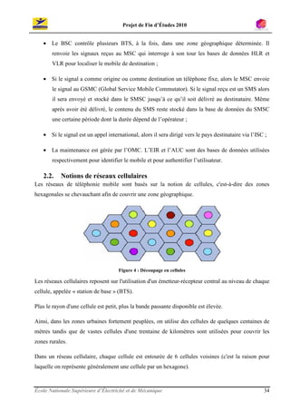Projet de Fin d’Études 2010


   • Le BSC contrôle plusieurs BTS, à la fois, dans une zone géographique déterminée. Il
       renvoie les signaux reçus au MSC qui interroge à son tour les bases de données HLR et
       VLR pour localiser le mobile de destination ;

   • Si le signal a comme origine ou comme destination un téléphone fixe, alors le MSC envoie
       le signal au GSMC (Global Service Mobile Commutator). Si le signal reçu est un SMS alors
       il sera envoyé et stocké dans le SMSC jusqu’à ce qu’il soit délivré au destinataire. Même
       après avoir été délivré, le contenu du SMS reste stocké dans la base de données du SMSC
       une certaine période dont la durée dépend de l’opérateur ;

   • Si le signal est un appel international, alors il sera dirigé vers le pays destinataire via l’ISC ;

   • La maintenance est gérée par l’OMC. L’EIR et l’AUC sont des bases de données utilisées
       respectivement pour identifier le mobile et pour authentifier l’utilisateur.

   2.2.    Notions de réseaux cellulaires
Les réseaux de téléphonie mobile sont basés sur la notion de cellules, c'est-à-dire des zones
hexagonales se chevauchant afin de couvrir une zone géographique.




                                     Figure 4 : Découpage en cellules

Les réseaux cellulaires reposent sur l'utilisation d'un émetteur-récepteur central au niveau de chaque
cellule, appelée « station de base » (BTS).

Plus le rayon d'une cellule est petit, plus la bande passante disponible est élevée.

Ainsi, dans les zones urbaines fortement peuplées, on utilise des cellules de quelques centaines de
mètres tandis que de vastes cellules d'une trentaine de kilomètres sont utilisées pour couvrir les
zones rurales.

Dans un réseau cellulaire, chaque cellule est entourée de 6 cellules voisines (c'est la raison pour
laquelle on représente généralement une cellule par un hexagone).



École Nationale Supérieure d’Électricité et de Mécanique                                              34
 