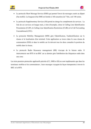 Projet de Fin d’Études 2010


   • Le protocole Short Message Service (SMS) qui permet l'envoi de messages courts au départ
       d'un mobile. La longueur d'un SMS est limitée à 160 caractères de 7 bits, soit 140 octets.

   • Le protocole Supplementary Services (SS) prend en charge les compléments de services. La
       liste de ces services est longue mais, à titre d'exemple, citons le Calling Line Identification
       Presentation (CLIP), le Calling Line Identification Restriction (CLIR) et le Call Forwarding
       Unconditional (CFU).

   • Le protocole Mobility Management (MM) gère l'identification, l'authentification sur le
       réseau et la localisation d'un terminal. Cette application se trouve dans le sous réseau de
       commutation (NSS) et dans le mobile car ils doivent tous les deux connaître la position du
       mobile dans le réseau.

   • Le protocole Radio Ressource management (RR) s'occupe de la liaison radio. Il
       interconnecte une BTS et un BSC car ce dernier gère l'attribution des fréquences radio dans
       une zone.

Les trois premiers protocoles applicatifs précités (CC, SMS et SS) ne sont implémentés que dans les
terminaux mobiles et les commutateurs ; leurs messages voyagent de façon transparente à travers le
BSC et le BTS.




École Nationale Supérieure d’Électricité et de Mécanique                                            38
 