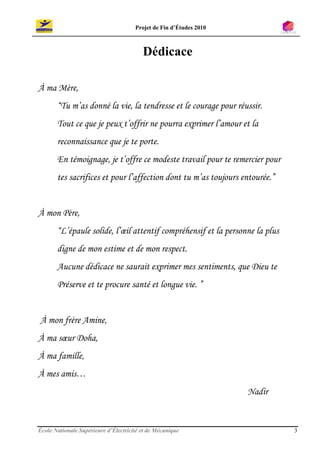 Projet de Fin d’Études 2010



                                         Dédicace

À ma Mère,
       “Tu m’as donné la vie, la tendresse et le courage pour réussir.
       Tout ce que je peux t’offrir ne pourra exprimer l’amour et la
       reconnaissance que je te porte.
       En témoignage, je t’offre ce modeste travail pour te remercier pour
       tes sacrifices et pour l’affection dont tu m’as toujours entourée.”


À mon Père,
       “L’épaule solide, l’œil attentif compréhensif et la personne la plus
       digne de mon estime et de mon respect.
       Aucune dédicace ne saurait exprimer mes sentiments, que Dieu te
       Préserve et te procure santé et longue vie. ”


À mon frère Amine,
À ma sœur Doha,
À ma famille,
À mes amis…
                                                                    Nadir


École Nationale Supérieure d’Électricité et de Mécanique                      3
 