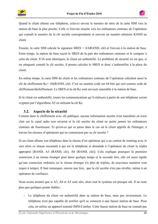 Projet de Fin d’Études 2010


Quand le client allume son téléphone, celui-ci envoie le numéro de série de la carte SIM vers la
station de base la plus proche. Celle ci l'envoie ensuite vers les ordinateurs centraux de l’opérateur
qui connaît le numéro de la clé secrète correspondante et renvoie un numéro aléatoire RAND au
client.

Ensuite, la carte SIM calcule la signature SRES = A3(RAND, clé) et l'envoie à la station de base.
Entre temps, la station de base reçoit le SRES de la part des ordinateurs centraux et le compare à
celui du client. S’ils sont identiques, le client est authentifié. Le problème de sécurité ici est que, si
un attaquant connaît la clé secrète, il pourra calculer le SRES et donc s’authentifier à la place du
client.

En même temps, la carte SIM du client et les ordinateurs centraux de l’opérateur calculent aussi la
clé de chiffrement Kc= A8(RAND, clé). C'est un numéro codé sur 64 bits qui sert comme code de
chiffrement/déchiffrement. Le SRES et la clé Kc sont envoyés ensemble à la station de base.

Si le client est authentifié, toutes les communications qu’il réalisera à partir de son téléphone seront
cryptées par l’algorithme A5 en utilisant la clé Kc.

    3.2.     Aspects de la sécurité
Comme dans le chiffrement avec clé publique, aucune information secrète n'est transférée en texte
clair sur le canal radio non sécurisé et la clé secrète du client ne quitte jamais les ordinateurs
centraux du fournisseur. Et qu'est-ce qui se passe dans le cas où le client appelle de l'étranger, à
travers les réseaux d’opérateurs qui ne connaissent pas sa clé secrète ?

Si un client allume son téléphone dans le réseau d’un opérateur qui a un contrat de roaming avec le
sien alors ce réseau reconnaît à qui est le téléphone et demande à l’opérateur du client le triplet
approprié [RAND, A3 (RAND, clé), A8 (RAND, clé)]. Cela explique pourquoi la première
connexion à un réseau étranger peut durer quelque temps et la seconde fois, elle est aussi rapide
qu’une connexion ordinaire (si le réseau étranger n'a plus de triplets, de nouveaux numéros sont
requis à temps). Il faut remarquer, encore une fois, que la clé secrète n'est pas révélée, même à un
opérateur de confiance.

Nous avons montré que si A3, A8 et A5 sont sûrs, alors tout le système est presque sûr. Il ne reste
plus que quelques points faibles :

    -     Le téléphone du client est authentifié dans sa station de base, mais pas inversement. Le
          téléphone n'est pas capable de notifier qu'il se connecte à une fausse station de base. Pour
          cela, on utilise un appareil nommé IMSI-Catcher. Cette fausse station de base ne connaît pas
École Nationale Supérieure d’Électricité et de Mécanique                                               40
 