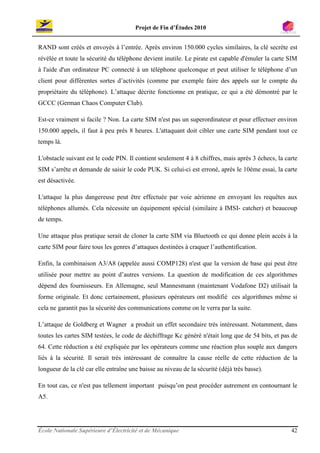Projet de Fin d’Études 2010


RAND sont créés et envoyés à l’entrée. Après environ 150.000 cycles similaires, la clé secrète est
révélée et toute la sécurité du téléphone devient inutile. Le pirate est capable d'émuler la carte SIM
à l'aide d'un ordinateur PC connecté à un téléphone quelconque et peut utiliser le téléphone d’un
client pour différentes sortes d’activités (comme par exemple faire des appels sur le compte du
propriétaire du téléphone). L’attaque décrite fonctionne en pratique, ce qui a été démontré par le
GCCC (German Chaos Computer Club).

Est-ce vraiment si facile ? Non. La carte SIM n'est pas un superordinateur et pour effectuer environ
150.000 appels, il faut à peu près 8 heures. L'attaquant doit cibler une carte SIM pendant tout ce
temps là.

L'obstacle suivant est le code PIN. Il contient seulement 4 à 8 chiffres, mais après 3 échecs, la carte
SIM s’arrête et demande de saisir le code PUK. Si celui-ci est erroné, après le 10ème essai, la carte
est désactivée.

L'attaque la plus dangereuse peut être effectuée par voie aérienne en envoyant les requêtes aux
téléphones allumés. Cela nécessite un équipement spécial (similaire à IMSI- catcher) et beaucoup
de temps.

Une attaque plus pratique serait de cloner la carte SIM via Bluetooth ce qui donne plein accès à la
carte SIM pour faire tous les genres d’attaques destinées à craquer l’authentification.

Enfin, la combinaison A3/A8 (appelée aussi COMP128) n'est que la version de base qui peut être
utilisée pour mettre au point d’autres versions. La question de modification de ces algorithmes
dépend des fournisseurs. En Allemagne, seul Mannesmann (maintenant Vodafone D2) utilisait la
forme originale. Et donc certainement, plusieurs opérateurs ont modifié ces algorithmes même si
cela ne garantit pas la sécurité des communications comme on le verra par la suite.

L’attaque de Goldberg et Wagner a produit un effet secondaire très intéressant. Notamment, dans
toutes les cartes SIM testées, le code de déchiffrage Kc généré n'était long que de 54 bits, et pas de
64. Cette réduction a été expliquée par les opérateurs comme une réaction plus souple aux dangers
liés à la sécurité. Il serait très intéressant de connaître la cause réelle de cette réduction de la
longueur de la clé car elle entraîne une baisse au niveau de la sécurité (déjà très basse).

En tout cas, ce n'est pas tellement important puisqu’on peut procéder autrement en contournant le
A5.




École Nationale Supérieure d’Électricité et de Mécanique                                            42
 