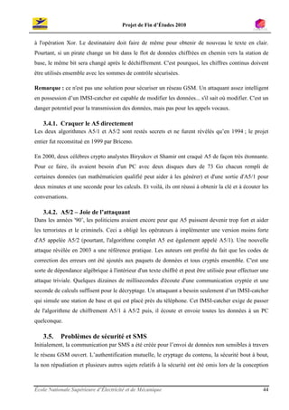 Projet de Fin d’Études 2010


à l'opération Xor. Le destinataire doit faire de même pour obtenir de nouveau le texte en clair.
Pourtant, si un pirate change un bit dans le flot de données chiffrées en chemin vers la station de
base, le même bit sera changé après le déchiffrement. C'est pourquoi, les chiffres continus doivent
être utilisés ensemble avec les sommes de contrôle sécurisées.

Remarque : ce n'est pas une solution pour sécuriser un réseau GSM. Un attaquant assez intelligent
en possession d’un IMSI-catcher est capable de modifier les données... s'il sait où modifier. C'est un
danger potentiel pour la transmission des données, mais pas pour les appels vocaux.

   3.4.1. Craquer le A5 directement
Les deux algorithmes A5/1 et A5/2 sont restés secrets et ne furent révélés qu’en 1994 ; le projet
entier fut reconstitué en 1999 par Briceno.

En 2000, deux célèbres crypto analystes Biryukov et Shamir ont craqué A5 de façon très étonnante.
Pour ce faire, ils avaient besoin d'un PC avec deux disques durs de 73 Go chacun rempli de
certaines données (un mathématicien qualifié peut aider à les générer) et d'une sortie d'A5/1 pour
deux minutes et une seconde pour les calculs. Et voilà, ils ont réussi à obtenir la clé et à écouter les
conversations.

   3.4.2. A5/2 – Joie de l’attaquant
Dans les années '90’, les politiciens avaient encore peur que A5 puissent devenir trop fort et aider
les terroristes et le criminels. Ceci a obligé les opérateurs à implémenter une version moins forte
d'A5 appelée A5/2 (pourtant, l'algorithme complet A5 est également appelé A5/1). Une nouvelle
attaque révélée en 2003 a une référence pratique. Les auteurs ont profité du fait que les codes de
correction des erreurs ont été ajoutés aux paquets de données et tous cryptés ensemble. C'est une
sorte de dépendance algébrique à l'intérieur d'un texte chiffré et peut être utilisée pour effectuer une
attaque triviale. Quelques dizaines de millisecondes d'écoute d'une communication cryptée et une
seconde de calculs suffisent pour le décryptage. Un attaquant a besoin seulement d’un IMSI-catcher
qui simule une station de base et qui est placé près du téléphone. Cet IMSI-catcher exige de passer
de l'algorithme de chiffrement A5/1 à A5/2 puis, il écoute et envoie toutes les données à un PC
quelconque.

   3.5.    Problèmes de sécurité et SMS
Initialement, la communication par SMS a été créée pour l’envoi de données non sensibles à travers
le réseau GSM ouvert. L’authentification mutuelle, le cryptage du contenu, la sécurité bout à bout,
la non répudiation et plusieurs autres sujets relatifs à la sécurité ont été omis lors de la conception



École Nationale Supérieure d’Électricité et de Mécanique                                             44
 