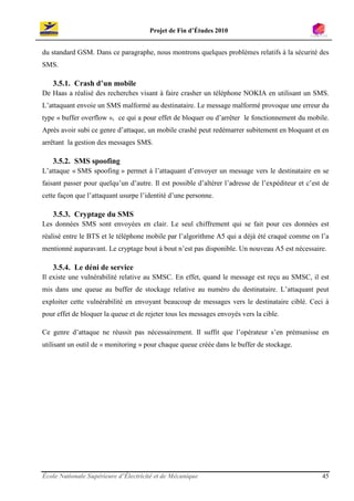 Projet de Fin d’Études 2010


du standard GSM. Dans ce paragraphe, nous montrons quelques problèmes relatifs à la sécurité des
SMS.

   3.5.1. Crash d’un mobile
De Haas a réalisé des recherches visant à faire crasher un téléphone NOKIA en utilisant un SMS.
L’attaquant envoie un SMS malformé au destinataire. Le message malformé provoque une erreur du
type « buffer overflow », ce qui a pour effet de bloquer ou d’arrêter le fonctionnement du mobile.
Après avoir subi ce genre d’attaque, un mobile crashé peut redémarrer subitement en bloquant et en
arrêtant la gestion des messages SMS.

   3.5.2. SMS spoofing
L’attaque « SMS spoofing » permet à l’attaquant d’envoyer un message vers le destinataire en se
faisant passer pour quelqu’un d’autre. Il est possible d’altérer l’adresse de l’expéditeur et c’est de
cette façon que l’attaquant usurpe l’identité d’une personne.

   3.5.3. Cryptage du SMS
Les données SMS sont envoyées en clair. Le seul chiffrement qui se fait pour ces données est
réalisé entre le BTS et le téléphone mobile par l’algorithme A5 qui a déjà été craqué comme on l’a
mentionné auparavant. Le cryptage bout à bout n’est pas disponible. Un nouveau A5 est nécessaire.

   3.5.4. Le déni de service
Il existe une vulnérabilité relative au SMSC. En effet, quand le message est reçu au SMSC, il est
mis dans une queue au buffer de stockage relative au numéro du destinataire. L’attaquant peut
exploiter cette vulnérabilité en envoyant beaucoup de messages vers le destinataire ciblé. Ceci à
pour effet de bloquer la queue et de rejeter tous les messages envoyés vers la cible.

Ce genre d’attaque ne réussit pas nécessairement. Il suffit que l’opérateur s’en prémunisse en
utilisant un outil de « monitoring » pour chaque queue créée dans le buffer de stockage.




École Nationale Supérieure d’Électricité et de Mécanique                                           45
 