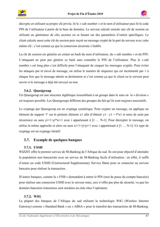 Projet de Fin d’Études 2010


décrypte en utilisant sa propre clé privée, lit le « salt number » et le nom d’utilisateur puis lit le code
PIN de l’utilisateur à partir de la base de données. Le serveur calcule ensuite une clé de session en
utilisant un générateur de clés secrètes en se basant sur des paramètres d’entrée spécifiques. Le
client calcule aussi cette clé de session puis reçoit un message crypté de la part du serveur avec cette
même clé : c’est comme ça que la connexion sécurisée s’établit.

La clé de session est générée en créant un hash du nom d’utilisateur, du « salt number » et du PIN.
L’attaquant ne peut pas générer ce hash sans connaître le PIN de l’utilisateur. Plus le « salt
number » est long plus c’est difficile pour l’attaquant de craquer les messages cryptés. Pour éviter
les attaques par ré envoi de message, on utilise le numéro de séquence qui est incrémenté par 1 à
chaque fois que le message atteint sa destination et c’est comme ça que le client ou le serveur peut
savoir si le message a déjà été envoyé ou non.

   3.6.2. Quasigroup
Un Quasigroup est une structure algébrique ressemblant à un groupe dans le sens où la « division »
est toujours possible. Les Quasigroups diffèrent des groupes du fait qu’ils sont toujours associatifs.

Le cryptage par Quasigroup est un cryptage symétrique. Pour crypter un message, on applique un
élément de support ‘l’ sur le premier élément x1 afin d’obtenir y1 : y1 = l*x1 et ainsi de suite par
récurrence on aura yi+1=yi*xi+1 avec i appartenant à [1 … N-1]. Pour décrypter le message, on
utilise la même approche et alors on aura xi+1=yiyi+1 avec i appartenant à [1 … N-1]. Ce type de
cryptage est un cryptage itératif.

   3.7.    Exemple de quelques banques
   3.7.1. USSD
WIZZIT offre le premier service de M-Banking de l’Afrique du sud. Ils ont pour objectif d’atteindre
la population non bancarisée avec un service de M-Banking facile d’utilisation : en effet, il suffit
d’entrer un code USSD (Unstructured Supplementary Service Data) pour se connecter au serveur
bancaire pour réaliser la transaction.

D’autres banques, comme la « FNB » demandent à entrer le PIN (mot de passe du compte bancaire)
pour réaliser une connexion USSD avec le serveur mais, ceci n’offre pas plus de sécurité, vu que les
données bancaires transmises sont stockées en clair chez l’opérateur.

   3.7.2. WIG
La plupart des banques de l’Afrique du sud utilisent la technologie WIG (Wireless Internet
Gateway) comme « Standard Bank » ou « ABSA » pour le transfert des transactions de M-Banking.

École Nationale Supérieure d’Électricité et de Mécanique                                                47
 
