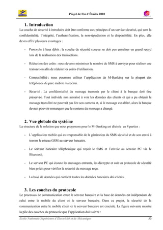 Projet de Fin d’Études 2010


   1. Introduction
La couche de sécurité à introduire doit être conforme aux principes d’un service sécurisé, qui sont la
confidentialité, l’intégrité, l’authentification, la non-répudiation et la disponibilité. En plus, elle
devra offrir plusieurs avantages :

   -   Protocole à haut débit : la couche de sécurité conçue ne doit pas entraîner un grand retard
       lors de la réalisation des transactions.

   -   Réduction des coûts : nous devons minimiser le nombre de SMS à envoyer pour réaliser une
       transaction afin de réduire les coûts d’utilisation.

   -   Compatibilité : nous pourrons utiliser l’application de M-Banking sur la plupart des
       téléphones du parc mobile marocain.

   -   Sécurité : La confidentialité du message transmis par le client à la banque doit être
       préservée. Tout individu non autorisé à voir les données des clients et qui a pu obtenir le
       message transféré ne pourrait pas lire son contenu et, si le message est altéré, alors la banque
       devrait pouvoir remarquer que le contenu du message a changé.



   2. Vue globale du système
La structure de la solution que nous proposons pour le M-Banking est divisée en 4 parties :

   -   L’application mobile qui est responsable de la génération du SMS sécurisé et de son envoi à
       travers le réseau GSM au serveur bancaire.

   -   Le serveur bancaire téléphonique qui reçoit le SMS et l’envoie au serveur PC via le
       Bluetooth.

   -   Le serveur PC qui écoute les messages entrants, les décrypte et suit un protocole de sécurité
       bien précis pour vérifier la sécurité du message reçu.

   -   La base de données qui contient toutes les données bancaires des clients.



   3. Les couches du protocole
Le processus de communication entre le serveur bancaire et la base de données est indépendant de
celui entre le mobile du client et le serveur bancaire. Dans ce projet, la sécurité de la
communication entre le mobile client et le serveur bancaire est cruciale. La figure suivante montre
la pile des couches du protocole que l’application doit suivre :

École Nationale Supérieure d’Électricité et de Mécanique                                            50
 