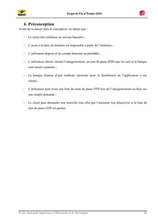 Projet de Fin d’Études 2010


   4. Préconception
Avant de se lancer dans la conception, on admet que :

   -   Le client fait confiance au serveur bancaire ;

   -   L’accès à la base de données est impossible à partir de l’extérieur ;

   -   L’utilisateur dispose d’un compte bancaire au préalable ;

   -   L’utilisateur choisit, durant l’enregistrement, un mot de passe (PIN) que lui seul et la banque
       sont sensés connaître ;

   -   La banque dispose d’une méthode sécurisée pour la distribution de l’application à ses
       clients ;

   -   L’utilisateur peut avoir une liste de mots de passe OTP lors de l’enregistrement ou bien sur
       une simple demande ;

   -   Le client peut demander une nouvelle liste afin que l’ancienne soit désactivée si la liste de
       mot de passe OTP est perdue.




École Nationale Supérieure d’Électricité et de Mécanique                                           52
 