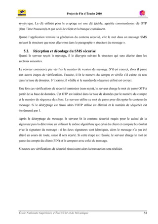 Projet de Fin d’Études 2010


symétrique. La clé utilisée pour le cryptage est une clé jetable, appelée communément clé OTP
(One Time Password) et que seuls le client et la banque connaissent.

Quand l’application termine la génération du contenu sécurisé, elle le met dans un message SMS
suivant la structure que nous décrirons dans le paragraphe « structure du message ».

    5.2.    Réception et décodage du SMS sécurisé
Quand le serveur reçoit le message, il le décrypte suivant la structure qui sera décrite dans les
sections suivantes.

Le serveur commence par vérifier le numéro de version du message. S’il est correct, alors il passe
aux autres étapes de vérifications. Ensuite, il lit le numéro du compte et vérifie s’il existe ou non
dans la base de données. S’il existe, il vérifie si le numéro de séquence utilisé est correct.

Une fois ces vérifications de sécurité terminées (sans rejet), le serveur charge le mot de passe OTP à
partir de sa base de données. Cet OTP est indexé dans la base de données par le numéro du compte
et le numéro de séquence du client. Le serveur utilise ce mot de passe pour décrypter le contenu du
message. Si le décryptage est réussi alors l’OTP utilisé est éliminé et le numéro de séquence est
incrémenté par 1.

Après le décryptage du message, le serveur lit le contenu sécurisé requis pour le calcul de la
signature puis la détermine en utilisant le même algorithme que celui du client et compare le résultat
avec la signature du message : si les deux signatures sont identiques, alors le message n’a pas été
altéré en cours de route, sinon il sera écarté. Si cette étape est réussie, le serveur charge le mot de
passe du compte du client (PIN) et le compare avec celui du message.

Si toutes ces vérifications de sécurité réussissent alors la transaction sera réalisée.




École Nationale Supérieure d’Électricité et de Mécanique                                            54
 