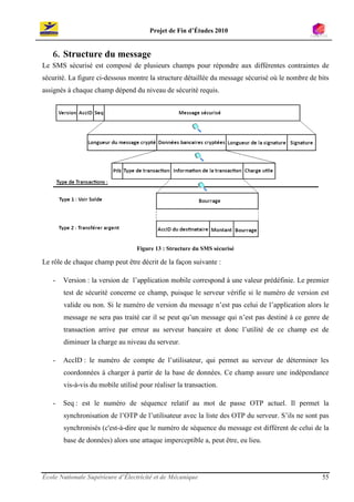 Projet de Fin d’Études 2010


   6. Structure du message
Le SMS sécurisé est composé de plusieurs champs pour répondre aux différentes contraintes de
sécurité. La figure ci-dessous montre la structure détaillée du message sécurisé où le nombre de bits
assignés à chaque champ dépend du niveau de sécurité requis.




                                  Figure 13 : Structure du SMS sécurisé

Le rôle de chaque champ peut être décrit de la façon suivante :

   -   Version : la version de l’application mobile correspond à une valeur prédéfinie. Le premier
       test de sécurité concerne ce champ, puisque le serveur vérifie si le numéro de version est
       valide ou non. Si le numéro de version du message n’est pas celui de l’application alors le
       message ne sera pas traité car il se peut qu’un message qui n’est pas destiné à ce genre de
       transaction arrive par erreur au serveur bancaire et donc l’utilité de ce champ est de
       diminuer la charge au niveau du serveur.

   -   AccID : le numéro de compte de l’utilisateur, qui permet au serveur de déterminer les
       coordonnées à charger à partir de la base de données. Ce champ assure une indépendance
       vis-à-vis du mobile utilisé pour réaliser la transaction.

   -   Seq : est le numéro de séquence relatif au mot de passe OTP actuel. Il permet la
       synchronisation de l’OTP de l’utilisateur avec la liste des OTP du serveur. S’ils ne sont pas
       synchronisés (c'est-à-dire que le numéro de séquence du message est différent de celui de la
       base de données) alors une attaque imperceptible a, peut être, eu lieu.




École Nationale Supérieure d’Électricité et de Mécanique                                          55
 