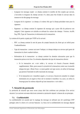 Projet de Fin d’Études 2010


   -   Longueur du message crypté : ce champ contient le nombre de bits cryptés qui suivent,
       c’est-à-dire la longueur du champ suivant. Il a donc pour but d’aider le serveur dans la
       manœuvre de décryptage du message.

   -   Longueur de la signature : ce champ a le même rôle que le champ précédant mais pour la
       signature.

   -   Signature : ce champ contient la signature du message qui a pour rôle de préserver son
       intégrité. Cette signature est calculée en utilisant les valeurs des champs : Version, AccID,
       Seq, PIN, Type de Transaction et information de la transaction.

Le contenu de la partie cryptée par l’OTP est le suivant :

   -   PIN : ce champ contient le mot de passe du compte bancaire du client qui est utilisé pour
       l’authentification.

   -   Type de transaction : comme son nom l’indique, ce champ indique au serveur quel genre de
       transaction le client voudrait réaliser.

   -   Information de la transaction : ce champ contient les données nécessaires pour que la
       transaction puisse avoir lieu. Ces données dépendent du type de transaction choisie:

           o Si la transaction est « voir solde », le serveur n’a besoin d’aucune donnée
               supplémentaire. Mais, pour assurer la sécurité de la transaction contre une éventuelle
               attaque du type « Brute Force » et pour garder son type secret, on utilise le bourrage
               qui permet d’atteindre la taille maximale du message.

           o Si la transaction est « transférer argent », le serveur a besoin de connaître le compte
               destinataire de cet argent et bien sûr le montant à transférer. Là, aussi, on utilise le
               bourrage pour les mêmes objectifs qu’une transaction « voir solde ».



   7. Sécurité du protocole
Le protocole de sécurité que nous avons conçu doit être conforme aux principes d’un service
sécurisé. Les sections suivantes décrivent comment ce protocole répond à chacun de ces principes.

   7.1.    Confidentialité
La confidentialité est assurée par le cryptage du message en utilisant une clé symétrique OTP
partagée entre le client et le serveur bancaire. La force de la confidentialité du message dépend


École Nationale Supérieure d’Électricité et de Mécanique                                            56
 