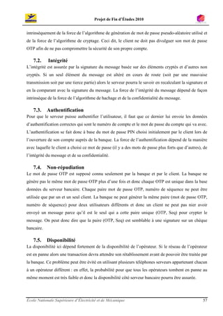 Projet de Fin d’Études 2010


intrinsèquement de la force de l’algorithme de génération de mot de passe pseudo-aléatoire utilisé et
de la force de l’algorithme de cryptage. Ceci dit, le client ne doit pas divulguer son mot de passe
OTP afin de ne pas compromettre la sécurité de son propre compte.

   7.2.     Intégrité
L’intégrité est assurée par la signature du message basée sur des éléments cryptés et d’autres non
cryptés. Si un seul élément du message est altéré en cours de route (soit par une mauvaise
transmission soit par une tierce partie) alors le serveur pourra le savoir en recalculant la signature et
en la comparant avec la signature du message. La force de l’intégrité du message dépend de façon
intrinsèque de la force de l’algorithme de hachage et de la confidentialité du message.

   7.3.     Authentification
Pour que le serveur puisse authentifier l’utilisateur, il faut que ce dernier lui envoie les données
d’authentification correctes qui sont le numéro de compte et le mot de passe du compte qui va avec.
L’authentification se fait donc à base du mot de passe PIN choisi initialement par le client lors de
l’ouverture de son compte auprès de la banque. La force de l’authentification dépend de la manière
avec laquelle le client a choisi ce mot de passe (il y a des mots de passe plus forts que d’autres), de
l’intégrité du message et de sa confidentialité.

   7.4.     Non-répudiation
Le mot de passe OTP est supposé connu seulement par la banque et par le client. La banque ne
génère pas le même mot de passe OTP plus d’une fois et donc chaque OTP est unique dans la base
données du serveur bancaire. Chaque paire mot de passe OTP, numéro de séquence ne peut être
utilisée que par un et un seul client. La banque ne peut générer la même paire (mot de passe OTP,
numéro de séquence) pour deux utilisateurs différents et donc un client ne peut pas nier avoir
envoyé un message parce qu’il est le seul qui a cette paire unique (OTP, Seq) pour crypter le
message. On peut donc dire que la paire (OTP, Seq) est semblable à une signature sur un chèque
bancaire.

   7.5.     Disponibilité
La disponibilité ici dépend fortement de la disponibilité de l’opérateur. Si le réseau de l’opérateur
est en panne alors une transaction devra attendre son rétablissement avant de pouvoir être traitée par
la banque. Ce problème peut être évité en utilisant plusieurs téléphones serveurs appartenant chacun
à un opérateur différent : en effet, la probabilité pour que tous les opérateurs tombent en panne au
même moment est très faible et donc la disponibilité côté serveur bancaire pourra être assurée.




École Nationale Supérieure d’Électricité et de Mécanique                                              57
 