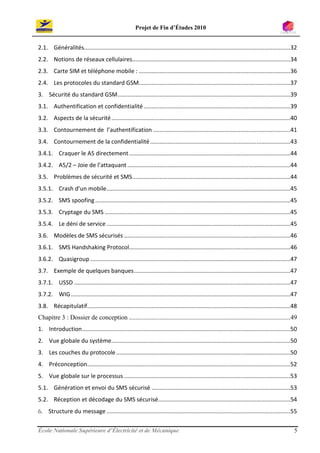 Projet de Fin d’Études 2010


2.1. Généralités................................................................................................................................32
2.2. Notions de réseaux cellulaires..................................................................................................34
2.3. Carte SIM et téléphone mobile : ..............................................................................................36
2.4. Les protocoles du standard GSM..............................................................................................37
3. Sécurité du standard GSM ...........................................................................................................39
3.1. Authentification et confidentialité ...........................................................................................39
3.2. Aspects de la sécurité ...............................................................................................................40
3.3. Contournement de l’authentification .....................................................................................41
3.4. Contournement de la confidentialité .......................................................................................43
3.4.1. Craquer le A5 directement ....................................................................................................44
3.4.2. A5/2 – Joie de l’attaquant .....................................................................................................44
3.5. Problèmes de sécurité et SMS ..................................................................................................44
3.5.1. Crash d’un mobile..................................................................................................................45
3.5.2. SMS spoofing .........................................................................................................................45
3.5.3. Cryptage du SMS ...................................................................................................................45
3.5.4. Le déni de service ..................................................................................................................45
3.6. Modèles de SMS sécurisés .......................................................................................................46
3.6.1. SMS Handshaking Protocol....................................................................................................46
3.6.2. Quasigroup ............................................................................................................................47
3.7. Exemple de quelques banques .................................................................................................47
3.7.1. USSD ......................................................................................................................................47
3.7.2. WIG ........................................................................................................................................47
3.8. Récapitulatif..............................................................................................................................48
Chapitre 3 : Dossier de conception ....................................................................................................49
1. Introduction .................................................................................................................................50
2. Vue globale du système...............................................................................................................50
3. Les couches du protocole ............................................................................................................50
4. Préconception..............................................................................................................................52
5. Vue globale sur le processus .......................................................................................................53
5.1. Génération et envoi du SMS sécurisé ......................................................................................53
5.2. Réception et décodage du SMS sécurisé..................................................................................54
6. Structure du message ..................................................................................................................55

École Nationale Supérieure d’Électricité et de Mécanique                                                                                           5
 