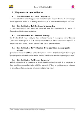 Projet de Fin d’Études 2010


    8. Diagramme de cas d’utilisation
    8.1.    Cas d’utilisation 1 : Lancer l’application
Le client veut utiliser son mobile pour réaliser une transaction bancaire distante. Il commence par
lancer l’application mobile de M-Banking et choisit le type de transaction bancaire qu’il veut faire.

    8.2.    Cas d’utilisation 2 : Sélection de la transaction
Le client est devant deux choix, soit il veut vérifier son solde soit il veut transférer de l’argent. Les
champs à remplir dépendent de ce choix.

    8.3.    Cas d’utilisation 3 : L’envoi du message
Une fois les détails requis saisis, le client confirme l’envoie du message au serveur bancaire.
L’application mobile génère un SMS sécurisé contenant tous les détails nécessaires à la réussite de
la transaction puis l’envoie à travers le réseau GSM vers sa destination finale.

    8.4.    Cas d’utilisation 4 : Vérification de la sécurité du message par le
            serveur
Quand le serveur reçoit le SMS, il le lit et décrypte son contenu. Il vérifie l’intégrité du message et
réalise l’opération d’authentification. Enfin, il réalise la transaction bancaire souhaitée par le client.

    8.5.    Cas d’utilisation 5 : Réponse du serveur
Après la réalisation de la transaction, le serveur bancaire envoie le résultat de la transaction au
client pour l’informer que l’opération a été bien accomplie. S’il y a un problème dans le traitement
de la requête du client, un message lui sera envoyé pour le prévenir.




École Nationale Supérieure d’Électricité et de Mécanique                                                59
 
