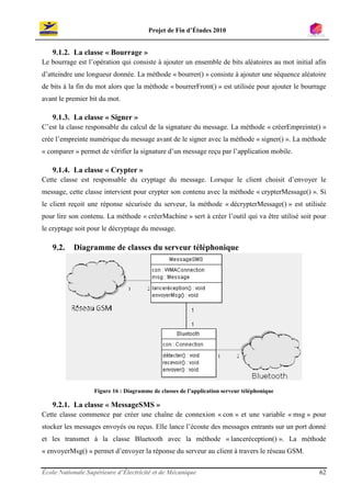 Projet de Fin d’Études 2010


   9.1.2. La classe « Bourrage »
Le bourrage est l’opération qui consiste à ajouter un ensemble de bits aléatoires au mot initial afin
d’atteindre une longueur donnée. La méthode « bourrer() » consiste à ajouter une séquence aléatoire
de bits à la fin du mot alors que la méthode « bourrerFront() » est utilisée pour ajouter le bourrage
avant le premier bit du mot.

   9.1.3. La classe « Signer »
C’est la classe responsable du calcul de la signature du message. La méthode « créerEmpreinte() »
crée l’empreinte numérique du message avant de le signer avec la méthode « signer() ». La méthode
« comparer » permet de vérifier la signature d’un message reçu par l’application mobile.

   9.1.4. La classe « Crypter »
Cette classe est responsable du cryptage du message. Lorsque le client choisit d’envoyer le
message, cette classe intervient pour crypter son contenu avec la méthode « crypterMessage() ». Si
le client reçoit une réponse sécurisée du serveur, la méthode « décrypterMessage() » est utilisée
pour lire son contenu. La méthode « créerMachine » sert à créer l’outil qui va être utilisé soit pour
le cryptage soit pour le décryptage du message.

   9.2.    Diagramme de classes du serveur téléphonique




                   Figure 16 : Diagramme de classes de l’application serveur téléphonique

   9.2.1. La classe « MessageSMS »
Cette classe commence par créer une chaîne de connexion « con » et une variable « msg » pour
stocker les messages envoyés ou reçus. Elle lance l’écoute des messages entrants sur un port donné
et les transmet à la classe Bluetooth avec la méthode « lanceréception() ». La méthode
« envoyerMsg() » permet d’envoyer la réponse du serveur au client à travers le réseau GSM.

École Nationale Supérieure d’Électricité et de Mécanique                                          62
 