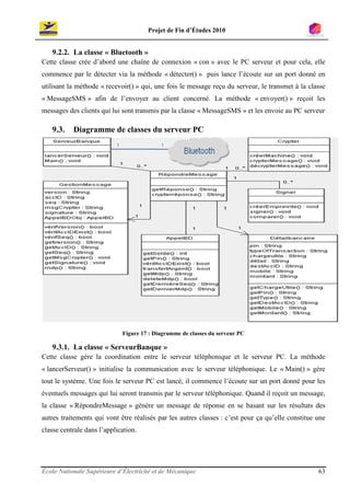 Projet de Fin d’Études 2010


   9.2.2. La classe « Bluetooth »
Cette classe crée d’abord une chaîne de connexion « con » avec le PC serveur et pour cela, elle
commence par le détecter via la méthode « détecter() » puis lance l’écoute sur un port donné en
utilisant la méthode « recevoir() » qui, une fois le message reçu du serveur, le transmet à la classe
« MessageSMS » afin de l’envoyer au client concerné. La méthode « envoyer() » reçoit les
messages des clients qui lui sont transmis par la classe « MessageSMS » et les envoie au PC serveur

   9.3.    Diagramme de classes du serveur PC




                             Figure 17 : Diagramme de classes du serveur PC

   9.3.1. La classe « ServeurBanque »
Cette classe gère la coordination entre le serveur téléphonique et le serveur PC. La méthode
« lancerServeur() » initialise la communication avec le serveur téléphonique. Le « Main() » gère
tout le système. Une fois le serveur PC est lancé, il commence l’écoute sur un port donné pour les
éventuels messages qui lui seront transmis par le serveur téléphonique. Quand il reçoit un message,
la classe « RépondreMessage » génère un message de réponse en se basant sur les résultats des
autres traitements qui vont être réalisés par les autres classes : c’est pour ça qu’elle constitue une
classe centrale dans l’application.




École Nationale Supérieure d’Électricité et de Mécanique                                           63
 