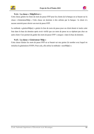 Projet de Fin d’Études 2010


   9.4.4. La classe « MdpDriver »
Cette classe génère les listes de mots de passe OTP pour les clients de la banque en se basant sur la
classe « GénérateurMdp ». Cette classe est destinée à être utilisée par la banque : le client n’a
aucune autorité pour choisir son mot de passe OTP.

La méthode « générerMdps() » génère la liste de mots de passe pour un client donné et insère cette
liste dans la base de données après avoir vérifié que ces mots de passe ne se répètent pas chez un
autre client. Ceci permet de garder des mots de passe OTP « uniques » dans la base de données.

   9.4.5. La classe « Générateur Mdp »
Cette classe Génère les mots de passe OTP en se basant sur une graine (le nombre avec lequel on
initialise la génération d’OTP). Pour cela, elle utilise la méthode « nextMdp() ».




École Nationale Supérieure d’Électricité et de Mécanique                                          66
 