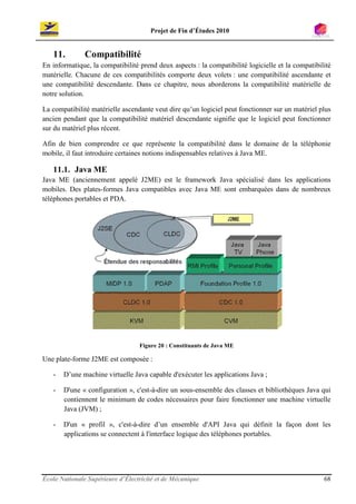 Projet de Fin d’Études 2010


   11.         Compatibilité
En informatique, la compatibilité prend deux aspects : la compatibilité logicielle et la compatibilité
matérielle. Chacune de ces compatibilités comporte deux volets : une compatibilité ascendante et
une compatibilité descendante. Dans ce chapitre, nous aborderons la compatibilité matérielle de
notre solution.

La compatibilité matérielle ascendante veut dire qu’un logiciel peut fonctionner sur un matériel plus
ancien pendant que la compatibilité matériel descendante signifie que le logiciel peut fonctionner
sur du matériel plus récent.

Afin de bien comprendre ce que représente la compatibilité dans le domaine de la téléphonie
mobile, il faut introduire certaines notions indispensables relatives à Java ME.

   11.1. Java ME
Java ME (anciennement appelé J2ME) est le framework Java spécialisé dans les applications
mobiles. Des plates-formes Java compatibles avec Java ME sont embarquées dans de nombreux
téléphones portables et PDA.




                                  Figure 20 : Constituants de Java ME

Une plate-forme J2ME est composée :

   -   D’une machine virtuelle Java capable d'exécuter les applications Java ;

   -   D'une « configuration », c'est-à-dire un sous-ensemble des classes et bibliothèques Java qui
       contiennent le minimum de codes nécessaires pour faire fonctionner une machine virtuelle
       Java (JVM) ;

   -   D'un « profil », c'est-à-dire d’un ensemble d'API Java qui définit la façon dont les
       applications se connectent à l'interface logique des téléphones portables.




École Nationale Supérieure d’Électricité et de Mécanique                                           68
 