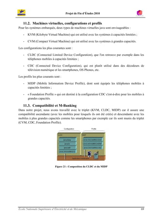 Projet de Fin d’Études 2010


   11.2. Machines virtuelles, configurations et profils
Pour les systèmes embarqués, deux types de machines virtuelles java sont envisageables :

   -   KVM (Kilobyte Virtual Machine) qui est utilisé avec les systèmes à capacités limitées ;

   -   CVM (Compact Virtual Machine) qui est utilisé avec les systèmes à grandes capacités.

Les configurations les plus courantes sont :

   -   CLDC (Connected Limited Device Configuration), que l'on retrouve par exemple dans les
       téléphones mobiles à capacités limitées ;

   -   CDC (Connected Device Configuration), qui est plutôt utilisé dans des décodeurs de
       télévision numérique et les smartphones, OS Phones, etc.

Les profils les plus courants sont :

   -   MIDP (Mobile Information Device Profile), dont sont équipés les téléphones mobiles à
       capacités limitées ;

   -   « Foundation Profile » qui est destiné à la configuration CDC c'est-à-dire pour les mobiles à
       grandes capacités.

   11.3. Compatibilité et M-Banking
Dans notre projet, nous avons travaillé avec le triplet (KVM, CLDC, MIDP) car il assure une
compatibilité ascendante (avec les mobiles pour lesquels ils ont été créés) et descendante avec les
mobiles à plus grandes capacités comme les smartphones par exemple car ils sont munis du triplet
(CVM, CDC, Foundation Profile).




                              Figure 21 : Composition du CLDC et du MIDP




École Nationale Supérieure d’Électricité et de Mécanique                                         69
 