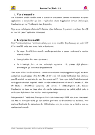 Projet de Fin d’Études 2010


   1. Vue d’ensemble
Les différentes classes décrites dans le dossier de conception forment un ensemble de quatre
applications à implémenter qui sont : l’application client, l’application serveur téléphonique,
l’application serveur PC et la partie base de données.

Nous avons réalisé cette solution de M-Banking à base du langage Java, et ceci en utilisant Java SE
et Java ME (pour l’application embarquée).



   2. L’application mobile
Pour l’implémentation de l’application client, nous avons considéré deux langages qui sont : NET
C# et Java ME mais, nous avons choisi le dernier car :

   -   La plupart des téléphones mobiles vendus partout dans le monde contiennent la machine
       virtuelle de Java.

   -   Les applications Java sont « portables ».

   -   La technologie Java est une technologie approuvée : elle possède déjà plusieurs
       bibliothèques qui facilitent la programmation.

Nous avons utilisé l’outil NetBeans 6.8 comme environnement de développement intégré. NetBeans
contient un module appelé « Sun Java ME sdk 3.0 » qui peut simuler l’utilisation d’un téléphone
portable et ainsi, on peut faire des tests directement sur PC. Nous avons réalisé le déploiement de
cette application sur un téléphone SAMSUNG GT-S5600 en utilisant les outils : « SAMSUNG New
PC Studio », « SAMSUNG Composite USB Driver » et « TkFileExplorer 2.2 ». Puisque
l’application est basée sur Java, alors elle marche indépendamment du mobile utilisé mais, la
méthode de déploiement d’un mobile à un autre peut changer.

Pour permettre à l’application d’envoyer et de recevoir des messages SMS, nous avons eu recours à
des APIs de messagerie SMS qui sont installés par défaut sur le simulateur de NetBeans. Pour
améliorer la sécurité des transactions, les SMS sécurisés envoyés ou reçus par le client ne sont pas
stockés dans le mobile.




École Nationale Supérieure d’Électricité et de Mécanique                                         71
 