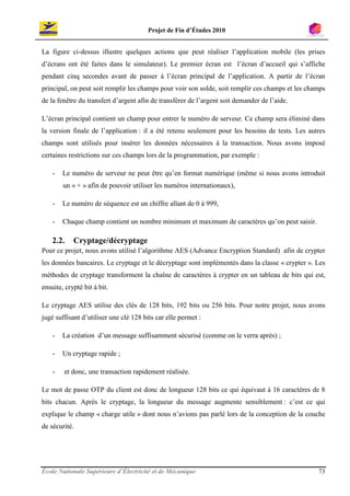 Projet de Fin d’Études 2010


La figure ci-dessus illustre quelques actions que peut réaliser l’application mobile (les prises
d’écrans ont été faites dans le simulateur). Le premier écran est l’écran d’accueil qui s’affiche
pendant cinq secondes avant de passer à l’écran principal de l’application. A partir de l’écran
principal, on peut soit remplir les champs pour voir son solde, soit remplir ces champs et les champs
de la fenêtre du transfert d’argent afin de transférer de l’argent soit demander de l’aide.

L’écran principal contient un champ pour entrer le numéro de serveur. Ce champ sera éliminé dans
la version finale de l’application : il a été retenu seulement pour les besoins de tests. Les autres
champs sont utilisés pour insérer les données nécessaires à la transaction. Nous avons imposé
certaines restrictions sur ces champs lors de la programmation, par exemple :

    -   Le numéro de serveur ne peut être qu’en format numérique (même si nous avons introduit
        un « + » afin de pouvoir utiliser les numéros internationaux),

    -   Le numéro de séquence est un chiffre allant de 0 à 999,

    -   Chaque champ contient un nombre minimum et maximum de caractères qu’on peut saisir.

    2.2.    Cryptage/décryptage
Pour ce projet, nous avons utilisé l’algorithme AES (Advance Encryption Standard) afin de crypter
les données bancaires. Le cryptage et le décryptage sont implémentés dans la classe « crypter ». Les
méthodes de cryptage transforment la chaîne de caractères à crypter en un tableau de bits qui est,
ensuite, crypté bit à bit.

Le cryptage AES utilise des clés de 128 bits, 192 bits ou 256 bits. Pour notre projet, nous avons
jugé suffisant d’utiliser une clé 128 bits car elle permet :

    -   La création d’un message suffisamment sécurisé (comme on le verra après) ;

    -   Un cryptage rapide ;

    -   et donc, une transaction rapidement réalisée.

Le mot de passe OTP du client est donc de longueur 128 bits ce qui équivaut à 16 caractères de 8
bits chacun. Après le cryptage, la longueur du message augmente sensiblement : c’est ce qui
explique le champ « charge utile » dont nous n’avions pas parlé lors de la conception de la couche
de sécurité.




École Nationale Supérieure d’Électricité et de Mécanique                                          73
 