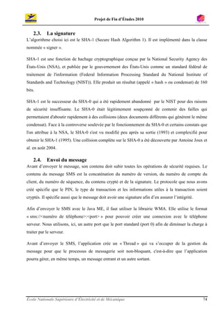 Projet de Fin d’Études 2010


    2.3.    La signature
L’algorithme choisi ici est le SHA-1 (Secure Hash Algorithm 1). Il est implémenté dans la classe
nommée « signer ».

SHA-1 est une fonction de hachage cryptographique conçue par la National Security Agency des
États-Unis (NSA), et publiée par le gouvernement des États-Unis comme un standard fédéral de
traitement de l'information (Federal Information Processing Standard du National Institute of
Standards and Technology (NIST)). Elle produit un résultat (appelé « hash » ou condensat) de 160
bits.

SHA-1 est le successeur du SHA-0 qui a été rapidement abandonné par le NIST pour des raisons
de sécurité insuffisante. Le SHA-0 était légitimement soupçonné de contenir des failles qui
permettaient d'aboutir rapidement à des collisions (deux documents différents qui génèrent le même
condensat). Face à la controverse soulevée par le fonctionnement du SHA-0 et certains constats que
l'on attribue à la NSA, le SHA-0 s'est vu modifié peu après sa sortie (1993) et complexifié pour
obtenir le SHA-1 (1995). Une collision complète sur le SHA-0 a été découverte par Antoine Joux et
al. en août 2004.

    2.4.    Envoi du message
Avant d’envoyer le message, son contenu doit subir toutes les opérations de sécurité requises. Le
contenu du message SMS est la concaténation du numéro de version, du numéro de compte du
client, du numéro de séquence, du contenu crypté et de la signature. Le protocole que nous avons
créé spécifie que le PIN, le type de transaction et les informations utiles à la transaction soient
cryptés. Il spécifie aussi que le message doit avoir une signature afin d’en assurer l’intégrité.

Afin d’envoyer le SMS avec le Java ME, il faut utiliser la librairie WMA. Elle utilise le format
« sms://<numéro de téléphone>:<port> » pour pouvoir créer une connexion avec le téléphone
serveur. Nous utilisons, ici, un autre port que le port standard (port 0) afin de diminuer la charge à
traiter par le serveur.

Avant d’envoyer le SMS, l’application crée un « Thread » qui va s’occuper de la gestion du
message pour que le processus de messagerie soit non-bloquant, c'est-à-dire que l’application
pourra gérer, en même temps, un message entrant et un autre sortant.




École Nationale Supérieure d’Électricité et de Mécanique                                            74
 