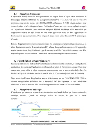 Projet de Fin d’Études 2010


   2.5.      Réception de message
L’application mobile écoute les messages entrants sur un port donné. Ce port est un numéro de 16
bits qui peut être choisi librement par le programmeur entre 0 et 65635. Les ports utilisés pour notre
application peuvent être choisis entre 49152 et 65635 car la rangée 0-49151 est déjà assignée pour
des applications privées. On peut réserver l’utilisation d’un certain port à notre application auprès
de l’organisation mondiale IANA (Internet Assigned Number Authority). Si le port utilisé par
l’application mobile est déjà utilisé par une autre application alors les deux applications ne
fonctionneront pas correctement. Pour ce projet, nous avons utilisé le port 50040 comme port
d’écoute.

Lorsque l’application reçoit un nouveau message, elle lance une nouvelle interface qui demande au
client d’entrer son numéro de compte et son PIN afin de décrypter le message reçu. Si les données
saisies sont correctes, l’application décrypte le message et vérifie l’intégrité du message reçu. Une
fois ces étapes de sécurité réussies, l’application affiche le message à l’écran du mobile.



   3. L’application serveur bancaire
Puisque les applications mobile et serveur ont quelques fonctionnalités similaires, il serait judicieux
de réutiliser des parties de l’application mobile dans la création de l’application serveur. C’est pour
ça que nous avons utilisé le même langage de programmation pour le serveur, c'est-à-dire Java (en
fait Java ME pour le téléphone serveur et Java SE pour le PC serveur et pour la base de données).

Nous avons implémenté l’application serveur téléphonique sur un SAMSUNG-SGH E250 en
utilisant les applications SoftickPPP 3.03 et Samsung XXXX Java Uploader 1.1. Pour l’application
serveur PC et base de données, nous les avons implémentées sur un PC HP Pavilion dv6000.

   3.1.      Réception des messages
L’application qui tourne au niveau du serveur contient une boucle infinie qui écoute toujours les
messages     entrants.   Quand    un   message     arrive,   le   serveur        le   gère   de   la   façon
suivante :




                           Figure 23 : Gestion des SMS avant leurs traitements

École Nationale Supérieure d’Électricité et de Mécanique                                                 75
 