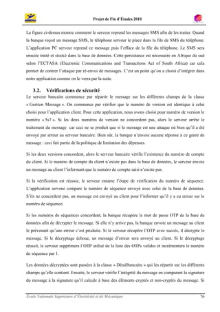 Projet de Fin d’Études 2010


La figure ci-dessus montre comment le serveur reprend les messages SMS afin de les traiter. Quand
la banque reçoit un message SMS, le téléphone serveur le place dans la file de SMS du téléphone.
L’application PC serveur reprend ce message puis l’efface de la file du téléphone. Le SMS sera
ensuite traité et stocké dans la base de données. Cette persistance est nécessaire en Afrique du sud
selon l’ECTASA (Electronic Communications and Transactions Act of South Africa) car cela
permet de contrer l’attaque par ré-envoi de messages. C’est un point qu’on a choisi d’intégrer dans
notre application comme on le verra par la suite.

   3.2.    Vérifications de sécurité
Le serveur bancaire commence par répartir le message sur les différents champs de la classe
« Gestion Message ». On commence par vérifier que le numéro de version est identique à celui
choisi pour l’application client. Pour cette application, nous avons choisi pour numéro de version le
numéro « 5s7 ». Si les deux numéros de version ne concordent pas, alors le serveur arrête le
traitement du message car ceci ne se produit que si le message est une attaque où bien qu’il a été
envoyé par erreur au serveur bancaire. Bien sûr, la banque n’envoie aucune réponse à ce genre de
message : ceci fait partie de la politique de limitation des dépenses.

Si les deux versions concordent, alors le serveur bancaire vérifie l’existence du numéro de compte
du client. Si le numéro de compte du client n’existe pas dans la base de données, le serveur envoie
un message au client l’informant que le numéro de compte saisi n’existe pas.

Si la vérification est réussie, le serveur entame l’étape de vérification du numéro de séquence.
L’application serveur compare le numéro de séquence envoyé avec celui de la base de données.
S’ils ne concordent pas, un message est envoyé au client pour l’informer qu’il y a eu erreur sur le
numéro de séquence.

Si les numéros de séquences concordent, la banque récupère le mot de passe OTP de la base de
données afin de décrypter le message. Si elle n’y arrive pas, la banque envoie un message au client
le prévenant qu’une erreur c’est produite. Si le serveur récupère l’OTP avec succès, il décrypte le
message. Si le décryptage échoue, un message d’erreur sera envoyé au client. Si le décryptage
réussit, le serveur supprimera l’OTP utilisé de la liste des OTPs valides et incrémentera le numéro
de séquence par 1.

Les données décryptées sont passées à la classe « Détailbancaire » qui les répartit sur les différents
champs qu’elle contient. Ensuite, le serveur vérifie l’intégrité du message en comparant la signature
du message à la signature qu’il calcule à base des éléments cryptés et non-cryptés du message. Si


École Nationale Supérieure d’Électricité et de Mécanique                                           76
 