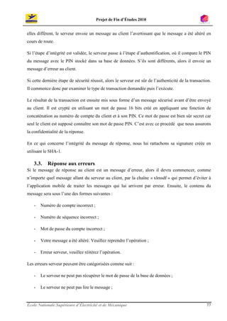 Projet de Fin d’Études 2010


elles diffèrent, le serveur envoie un message au client l’avertissant que le message a été altéré en
cours de route.

Si l’étape d’intégrité est validée, le serveur passe à l’étape d’authentification, où il compare le PIN
du message avec le PIN stocké dans sa base de données. S’ils sont différents, alors il envoie un
message d’erreur au client.

Si cette dernière étape de sécurité réussit, alors le serveur est sûr de l’authenticité de la transaction.
Il commence donc par examiner le type de transaction demandée puis l’exécute.

Le résultat de la transaction est ensuite mis sous forme d’un message sécurisé avant d’être envoyé
au client. Il est crypté en utilisant un mot de passe 16 bits créé en appliquant une fonction de
concaténation au numéro de compte du client et à son PIN. Ce mot de passe est bien sûr secret car
seul le client est supposé connaître son mot de passe PIN. C’est avec ce procédé que nous assurons
la confidentialité de la réponse.

En ce qui concerne l’intégrité du message de réponse, nous lui rattachons sa signature créée en
utilisant le SHA-1.

   3.3.    Réponse aux erreurs
Si le message de réponse au client est un message d’erreur, alors il devra commencer, comme
n’importe quel message allant du serveur au client, par la chaîne « xlmsdf » qui permet d’éviter à
l’application mobile de traiter les messages qui lui arrivent par erreur. Ensuite, le contenu du
message sera sous l’une des formes suivantes :

   -   Numéro de compte incorrect ;

   -   Numéro de séquence incorrect ;

   -   Mot de passe du compte incorrect ;

   -   Votre message a été altéré. Veuillez reprendre l’opération ;

   -   Erreur serveur, veuillez réitérez l’opération.

Les erreurs serveur peuvent être catégorisées comme suit :

   -   Le serveur ne peut pas récupérer le mot de passe de la base de données ;

   -   Le serveur ne peut pas lire le message ;


École Nationale Supérieure d’Électricité et de Mécanique                                               77
 