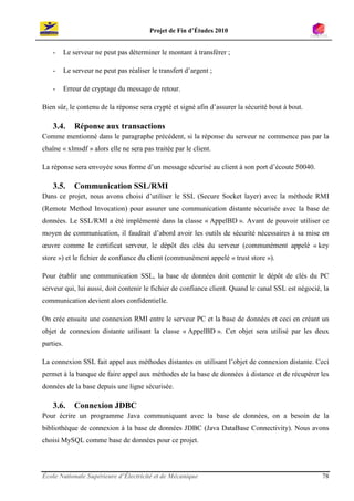 Projet de Fin d’Études 2010


    -      Le serveur ne peut pas déterminer le montant à transférer ;

    -      Le serveur ne peut pas réaliser le transfert d’argent ;

    -      Erreur de cryptage du message de retour.

Bien sûr, le contenu de la réponse sera crypté et signé afin d’assurer la sécurité bout à bout.

    3.4.       Réponse aux transactions
Comme mentionné dans le paragraphe précédent, si la réponse du serveur ne commence pas par la
chaîne « xlmsdf » alors elle ne sera pas traitée par le client.

La réponse sera envoyée sous forme d’un message sécurisé au client à son port d’écoute 50040.

    3.5.       Communication SSL/RMI
Dans ce projet, nous avons choisi d’utiliser le SSL (Secure Socket layer) avec la méthode RMI
(Remote Method Invocation) pour assurer une communication distante sécurisée avec la base de
données. Le SSL/RMI a été implémenté dans la classe « AppelBD ». Avant de pouvoir utiliser ce
moyen de communication, il faudrait d’abord avoir les outils de sécurité nécessaires à sa mise en
œuvre comme le certificat serveur, le dépôt des clés du serveur (communément appelé « key
store ») et le fichier de confiance du client (communément appelé « trust store »).

Pour établir une communication SSL, la base de données doit contenir le dépôt de clés du PC
serveur qui, lui aussi, doit contenir le fichier de confiance client. Quand le canal SSL est négocié, la
communication devient alors confidentielle.

On crée ensuite une connexion RMI entre le serveur PC et la base de données et ceci en créant un
objet de connexion distante utilisant la classe « AppelBD ». Cet objet sera utilisé par les deux
parties.

La connexion SSL fait appel aux méthodes distantes en utilisant l’objet de connexion distante. Ceci
permet à la banque de faire appel aux méthodes de la base de données à distance et de récupérer les
données de la base depuis une ligne sécurisée.

    3.6.       Connexion JDBC
Pour écrire un programme Java communiquant avec la base de données, on a besoin de la
bibliothèque de connexion à la base de données JDBC (Java DataBase Connectivity). Nous avons
choisi MySQL comme base de données pour ce projet.



École Nationale Supérieure d’Électricité et de Mécanique                                             78
 