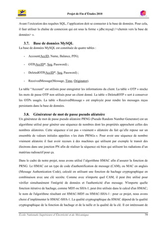 Projet de Fin d’Études 2010


Avant l’exécution des requêtes SQL, l’application doit se connecter à la base de données. Pour cela,
il faut utiliser la chaîne de connexion qui est sous la forme « jdbc:mysql://<chemin vers la base de
données> ».

   3.7.    Base de données MySQL
La base de données MySQL est constituée de quatre tables :

   -   Account(AccID, Name, Balance, PIN);

   -   OTP(AccID*, Seq, Password) ;

   -   DeletedOTP(AccID*, Seq, Password) ;

   -   ReceivedMessage(Message, Time, Originator).

La table “Account” est utilisée pour enregistrer les informations du client. La table « OTP » stocke
les mots de passe OTP non utilisés pour un client donné. La table « DeletedOTP » sert à conserver
les OTPs usagés. La table « ReceivedMessage » est employée pour rendre les messages reçus
persistants dans la base de données.

   3.8.    Générateur de mot de passe pseudo aléatoire
Un générateur de mot de passe pseudo aléatoire PRNG (Pseudo Random Number Generator) est un
algorithme utilisé pour générer une séquence de nombres dont les propriétés approchent celles des
nombres aléatoires. Cette séquence n’est pas « vraiment » aléatoire du fait qu’elle repose sur un
ensemble de valeurs initiales appelées « les états PRNGs ». Pour avoir une séquence de nombre
vraiment aléatoire il faut avoir recours à des machines qui utilisent par exemple le transit des
électrons dans une jonction PN afin de réaliser la séquence où bien qui utilisent les radiations d’un
matériau radioactif pour ça.

Dans le cadre de notre projet, nous avons utilisé l’algorithme HMAC afin d’assurer la fonction de
PRNG. Le HMAC est un type de code d'authentification de message (CAM), ou MAC en anglais
(Message Authentication Code), calculé en utilisant une fonction de hachage cryptographique en
combinaison avec une clé secrète. Comme avec n'importe quel CAM, il peut être utilisé pour
vérifier simultanément l'intégrité de données et l'authenticité d'un message. N'importe quelle
fonction itérative de hachage, comme MD5 ou SHA-1, peut être utilisée dans le calcul d'un HMAC;
le nom de l'algorithme résultant est HMAC-MD5 ou HMAC-SHA-1 : pour ce projet, nous avons
choisi d’implémenter le HMAC-SHA-1. La qualité cryptographique du HMAC dépend de la qualité
cryptographique de la fonction de hachage et de la taille et la qualité de la clé. Il est intéressant de


École Nationale Supérieure d’Électricité et de Mécanique                                             79
 